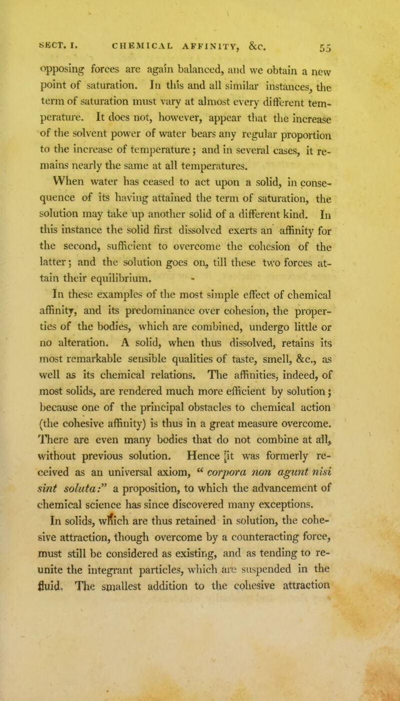 opposing forces are again balanced, and we obtain a new point of saturation. In tiiis and all similar instances, tlie term of saturation must vary at almost every different tem- peratine. It docs not, however, appear that the increase of the solvent power of water bears any regular proportion to the increase of temperature; and in several cases, it re- mains nearly the same at all temperatures. When water has ceased to act upon a solid, in conse- quence of its having attained the term of saturation, the solution may tiike up another solid of a different kind. In this instance the solid first dissolved exerts an affinity for the second, sufficient to overcome the cohesion of the latter; and the solution goes on, till these two forces at- tain their equilibrium. In these examples of the most simple effi;ct of chemical affinity, and its predominance over cohesion, the proper- tics of the bodies, which are combined, undergo little or no alteration. A solid, when thus dissolved, retains its most remarkable sensible qualities of taste, smell, &c., as well as its chemical relations. Tlie affinities, indeed, of most solids, are rendered much more efficient by solution; because one of the principal obstacles to cliemical action (the cohesive affinity) is thus in a great measure overcome. There are even many bodies that do not combine at ail, without previous solution. Hence ^it was formerly re- ceived as an universal axiom,  corpora non agunt nisi sint soluta a proposition, to which the advancement of chemical science has since discovered many exceptions. In solids, wl?ich are thus retained in solution, the cohe- sive attraction, though overcome by a counteracting force, must still be considered as existing, and as tending to re- unite the integrant particles, which are suspended in the fluid. The smallest addition to the cohesive attraction