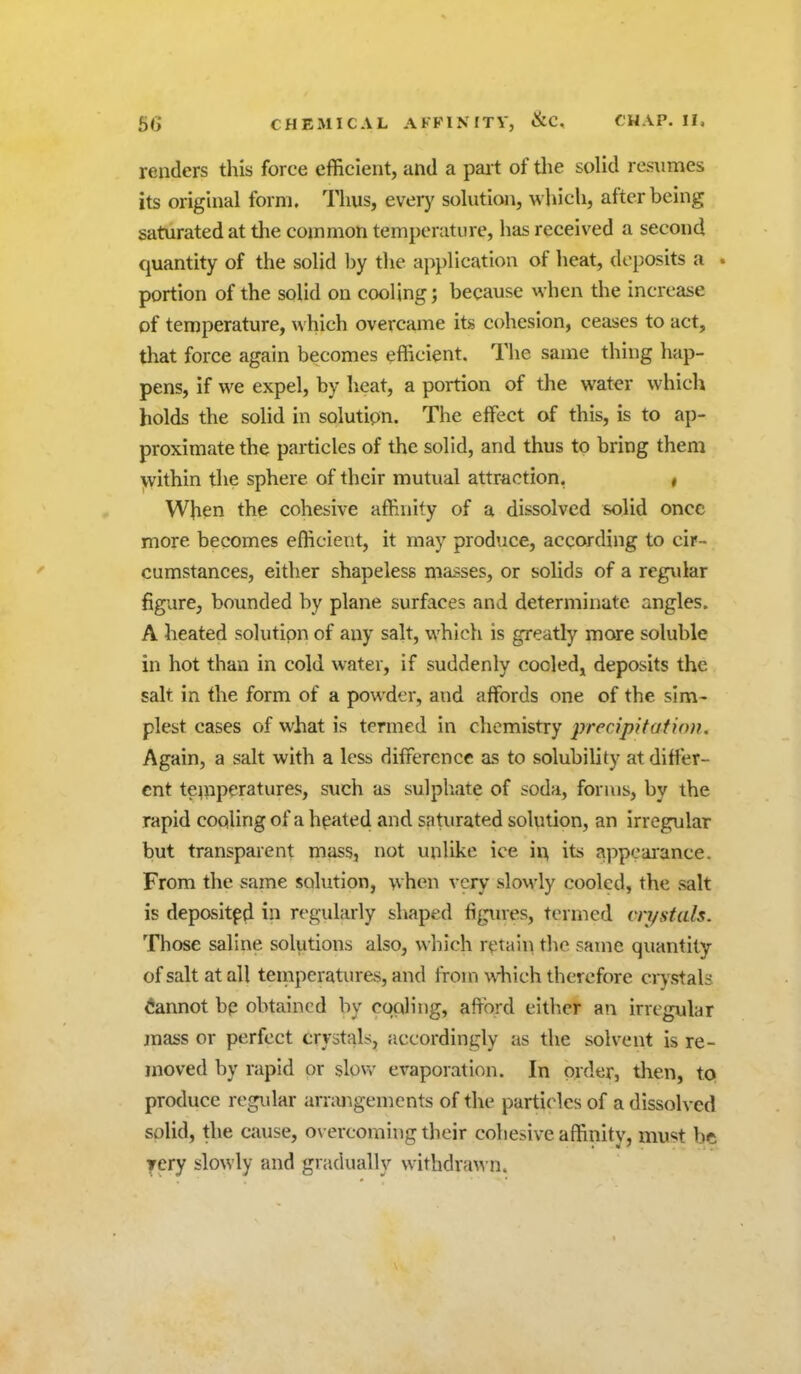 66 renders this force efficient, and a pai t of the solid res\imes its original form. Thus, every solution, which, after being saturated at the common temperature, has received a second quantity of the solid by the application of heat, deposits a . portion of the solid on cooling; because when the increase of temperature, which overcame its cohesion, ceases to act, that force again becomes efficient. The same thing hap- pens, if we expel, by heat, a portion of the water which holds the solid in solution. The effect of this, is to ap- proximate the particles of the solid, and thus to bring them within the sphere of their mutual attraction, , When the cohesive affinity of a dissolved K)lid once more becomes efficient, it may produce, according to cir- cumstances, either shapeless masses, or solids of a regular figure, bounded by plane surfaces and determinate angles. A heated solution of any salt, which is greatly more soluble in hot than in cold water, if suddenly cooled, deposits the salt in the form of a powder, and affords one of the sim- plest cases of what is termed in chemistry precipitation. Again, a salt with a less difference as to solubility at differ- ent te^nperatures, such as sulphate of soda, forms, by the rapid cooling of a hpated and saturated solution, an irregular but transparent mass, not unlike ice va, its appearance. From the same solution, when very slowly cooled, the salt is deposited in regularly shaped figmes, termed cn/stals. Those saline solutions also, which r^>tain the same quantity of salt at all teinperatures, and from which therefore crystals Cannot bp obtained by cqoling, afford eitlier an irregular mass or perfect crystals, accordingly as the solvent is re- moved by rapid or slovv evaporation. In order, then, tQ produce regvilar arrangements of the particles of a dissolved solid, the cause, overcoming their cohesive affinity, must be rery slowly and gradually withdra\vn.