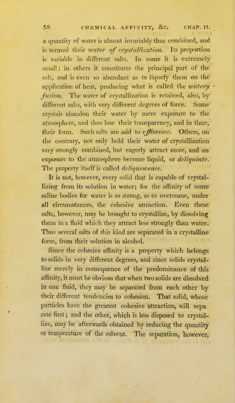 a qtiantlty of water is almost iiivarialjly thus combined, and is termed their water of cn/staUization. Its proportion is variable in different salts. In some It is extremely small; in others it constitutes the principal part of the salt, and is even so abundant as to liquefy them on the application of heat, producing what is called the watenj fimon. The water of crystallization is retained, also, by different sails, with very different degrees of force. Some crystals abandon their water by mere exposure to the atmosphere, and thus lose their transparency, and in time, their form. Such salts are said to ejfiorosce. Others, on the contrary, not only hold their water of crystallization very strongly combined, but eagerly attract more, and on exposure to the atmosphere become liquid, or deliquinte. The property itself is called deliquescence. It is not, how ever, every solid that is capable of crystal- lizing from its solution in water; for the affinity of some saline bodies for water is so strong, as to overcome, under all circumstances, the cohesive attraction. Even these salts, however, may be brought to crystallize, by dissolving them in a fluid which they attract less strongly than water. Tlius several salts of this kind are separated in a crj'stalline form, from their solution in alcohol. Since the cohesive affinity is a property which belongs to solids in very different degrees, and since solids crystal- lize merely in consequence of the predominance of this affinity, it must be obvious that when two solids are dissolved in one fluid, they may be separated from each other by their different tendencies to cohesion. That solid, whose particles have the greatest cohesive attraction, will sepa rate first; and the other, which is less disposed to crystal- lize, may be afterwards obtained by reducing the quantity or temperature of the solvent. The separation, however.