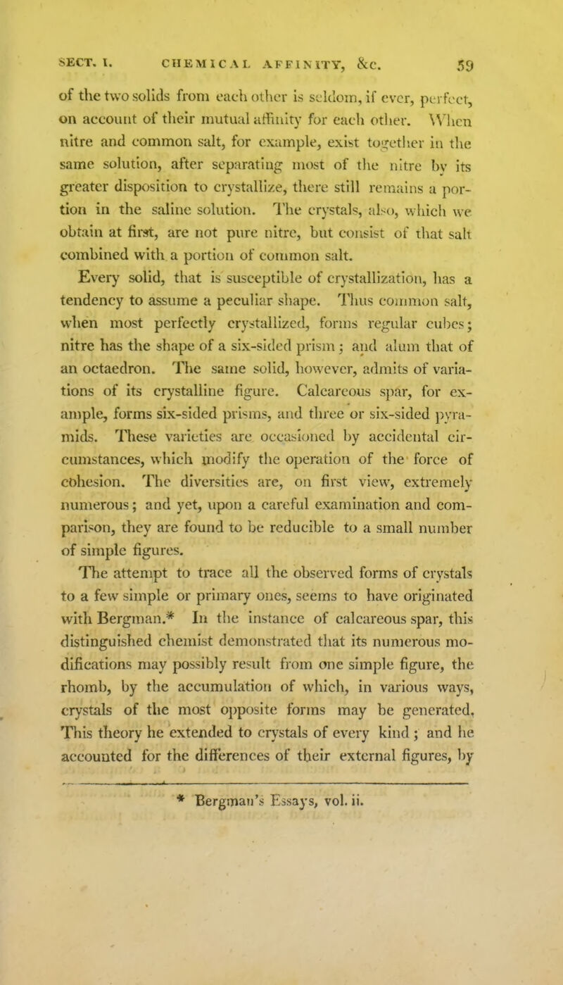 of the two solids from each other is Si.'kloin, if ever, perfect, on account of their mutual affiuitj' for each other. W'licn nitre and common salt, for example, exist toijetlier in the same solution, after separating most of the nitre bv its greater disposition to crystallize, there still remains a por- tion in the saline solution. The crystals, also, which we obtain at first, are not pure nitre, but consist of that salt combined with a portion of common salt. Every solid, that is susceptible of crystallization, has a tendency to assume a peculiar shape. Thus common salt, when most perfectly crystallized, forms regular cubes; nitre has the shape of a six-sided prism; and alum that of an octaedron. The same solid, however, admits of varia- tions of its crystalline figure. Calcareous spar, for ex- ample, forms six-sided prisms, and three or six-sided i)vra~ mids. Tliese varieties are occasioned by accidental cir- cumstances, which modify the operation of the force of cohesion. The diversities are, on first view, extremely numerous; and yet, upon a careful examination and com- parison, they are found to be reducible to a small number of simple figures. The attempt to trace all the observed forms of crystals to a few simple or primary ones, seems to have originated with Bergman.* In the instance of calcareous spar, this distinguished chemist demonstrated that its numerous mo- difications may possibly result from one simple figure, the rhomb, by the accumulation of which, in various ways, crystals of the most oj)posite forms may be generated. This theory he extended to crj'stals of every kind ; and he accounted for the dilferences of their external figures, by ♦ Bergman's Essays, vol. ii.