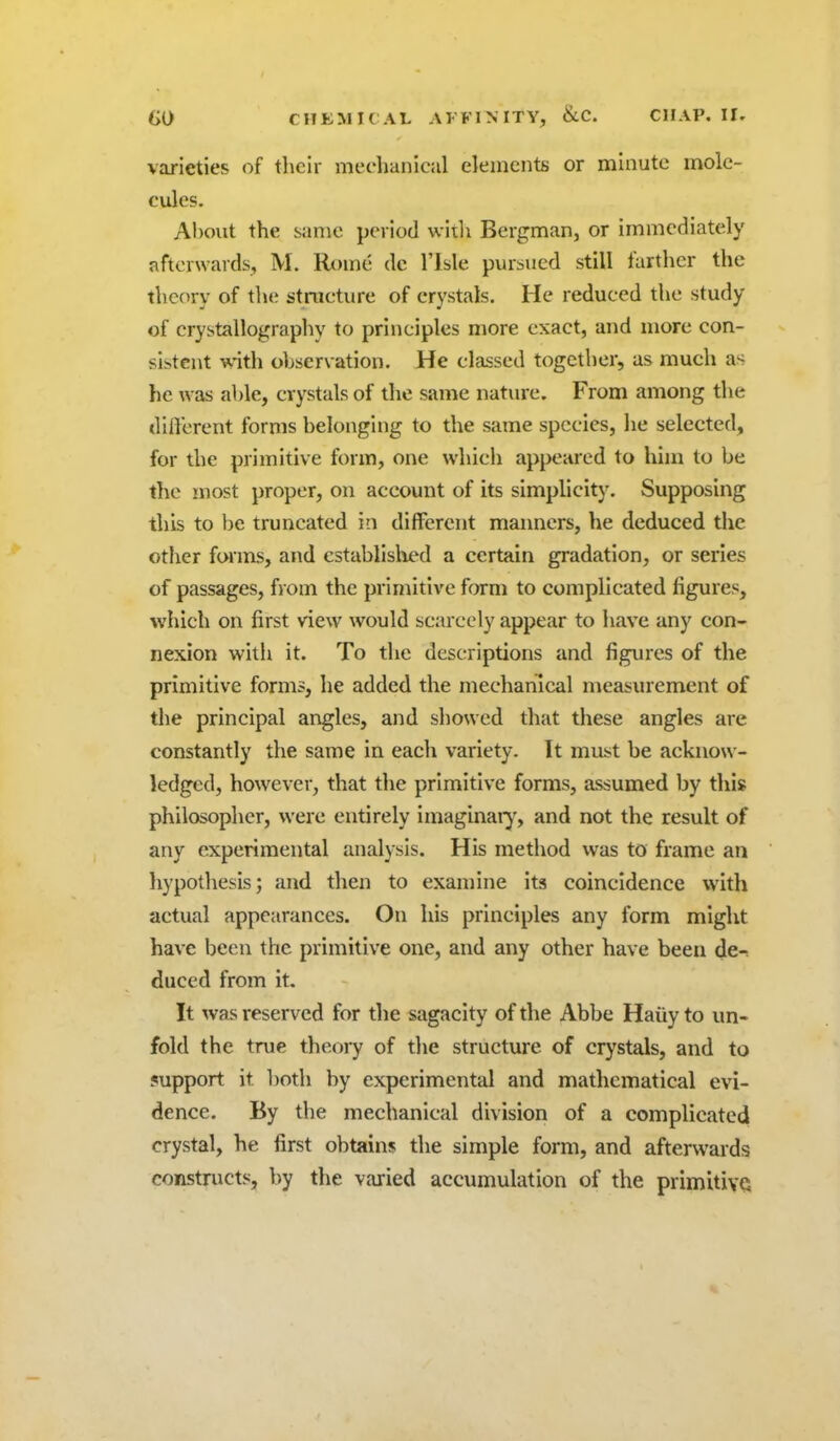 varieties of their mechaniciil elements or minute mole- cules. Al)out the same period witli Bergman, or immediately afterwards, M. Rt)me do I'lsle pursued still farther the theory of the structure of crystals. He reduced the study of crystallography to principles more exact, and more con- sistent with observation. He classed together, as much as he was able, crystals of the same nature. From among the different forms belonging to the same species, he selected, for the primitive form, one which appeared to him to be the most proper, on account of its simplicity. Supposing this to be truncated in different manners, he deduced the other forms, and cstablislijed a certain gradation, or series of passages, from the primitive form to complicated figures, which on first view would scarcely appear to have any con- nexion with it. To the descriptions and figures of the primitive forms, he added the mechanical measurement of the principal arigles, and showed that these angles are constantly the same in eacli variety. It must be acknow- ledged, however, that the primitive forms, assumed by this philosopher, were entirely imaginaiy, and not the result of any experimental analysis. His method was to frame an hypothesis; and then to examine its coincidence with actual appearances. On his principles any form might have been the primitive one, and any other have been de-; duced from it. It was reserved for the sagacity of the Abbe Haiiy to un- fold the true theory of the structure of crystals, and to support it both by experimental and mathematical evi- dence. By the mechanical division of a complicated crystal, he first obtains the simple form, and afterwards constnicts, by the varied accumulation of the primitive