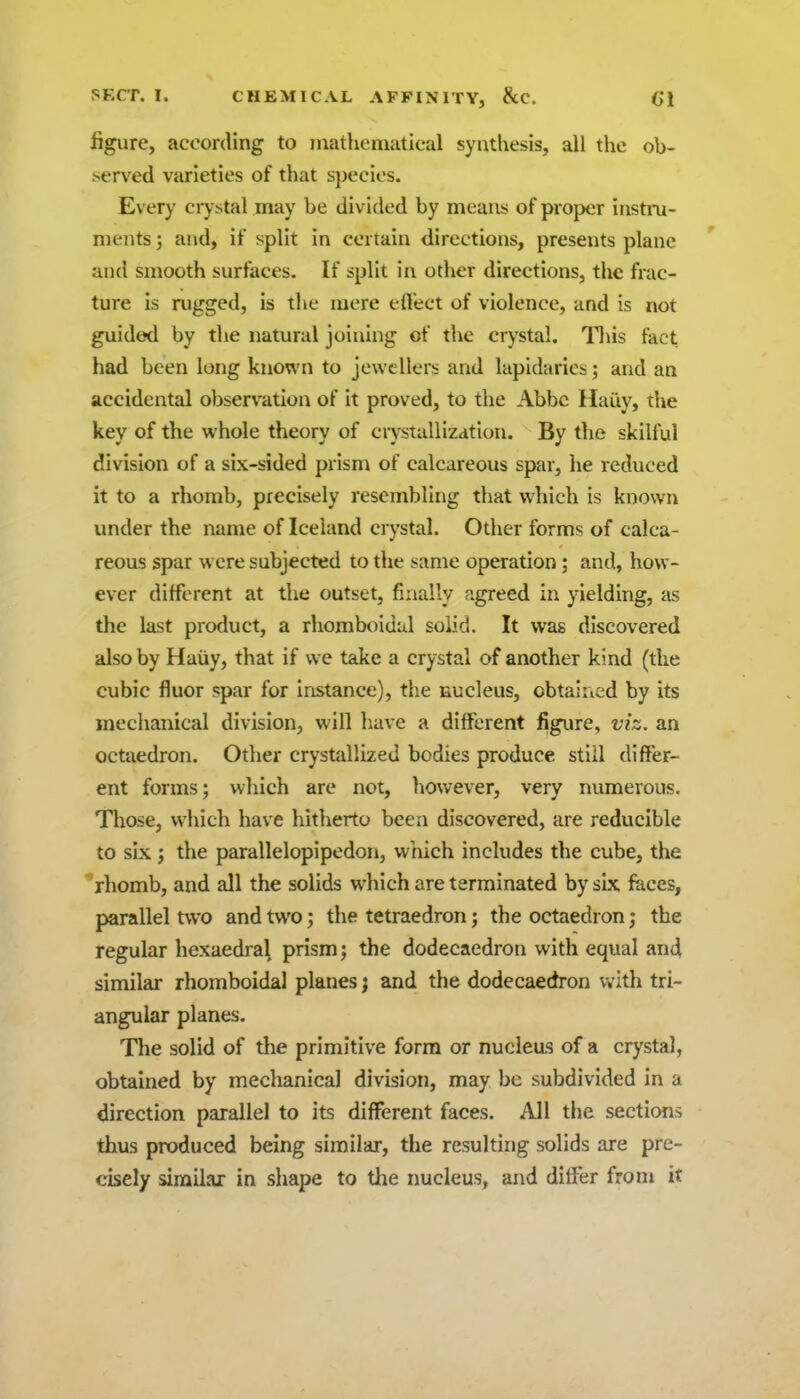 figure, according to matheniatical synthesis, all the ob- iserved varieties of that species. Every crystal may be divided by means of proper instru- ments ; and, if split in certain directions, presents plane and smooth surfaces. If split in other directions, the frac- ture is nigged, is the mere etVect of violence, and is not guided by the natural joining of the crystal. T\\is fact, had been long kno\\'n to jewellers and lapidaries; and an accidental observation of it proved, to the Abbe Haiiy, the key of the whole theory of crystallization. By the skilful division of a six-sided prism of calcareous spar, he reduced it to a rhomb, precisely resembling that which is known under the name of Iceland crystal. Other forms of calca- reous spar were subjected to the same operation; and, how- ever different at the outset, finally agreed in yielding, as the last product, a rhomboidal solid. It was discovered also by Haiiy, that if we take a crystal of another kind (the cubic fluor spar for instance), the nucleus, obtahicd by its mechanical division, will have a different figure, viz. an octaedron. Other crystallized bodies produce still differ- ent forms; which are not, liowever, very numerous. Tliose, which have hitherto been discovered, are reducible to six J the parallelopipedon, which includes the cube, the ''rhomb, and all the solids which are terminated by six faces, parallel two and two; the tetraedron; the octaedron; the regular hexaedra\ prism; the dodecaedron with equal and similar rhomboidal planes; and the dodecaedron with tri- angular planes. The solid of the primitive form or nucleus of a crystal, obtained by mechanical division, may be subdivided in a direction parallel to its different faces. All the sections thus produced being similar, the resulting solids are pre- cisely similar in shape to the nucleus, and differ from it