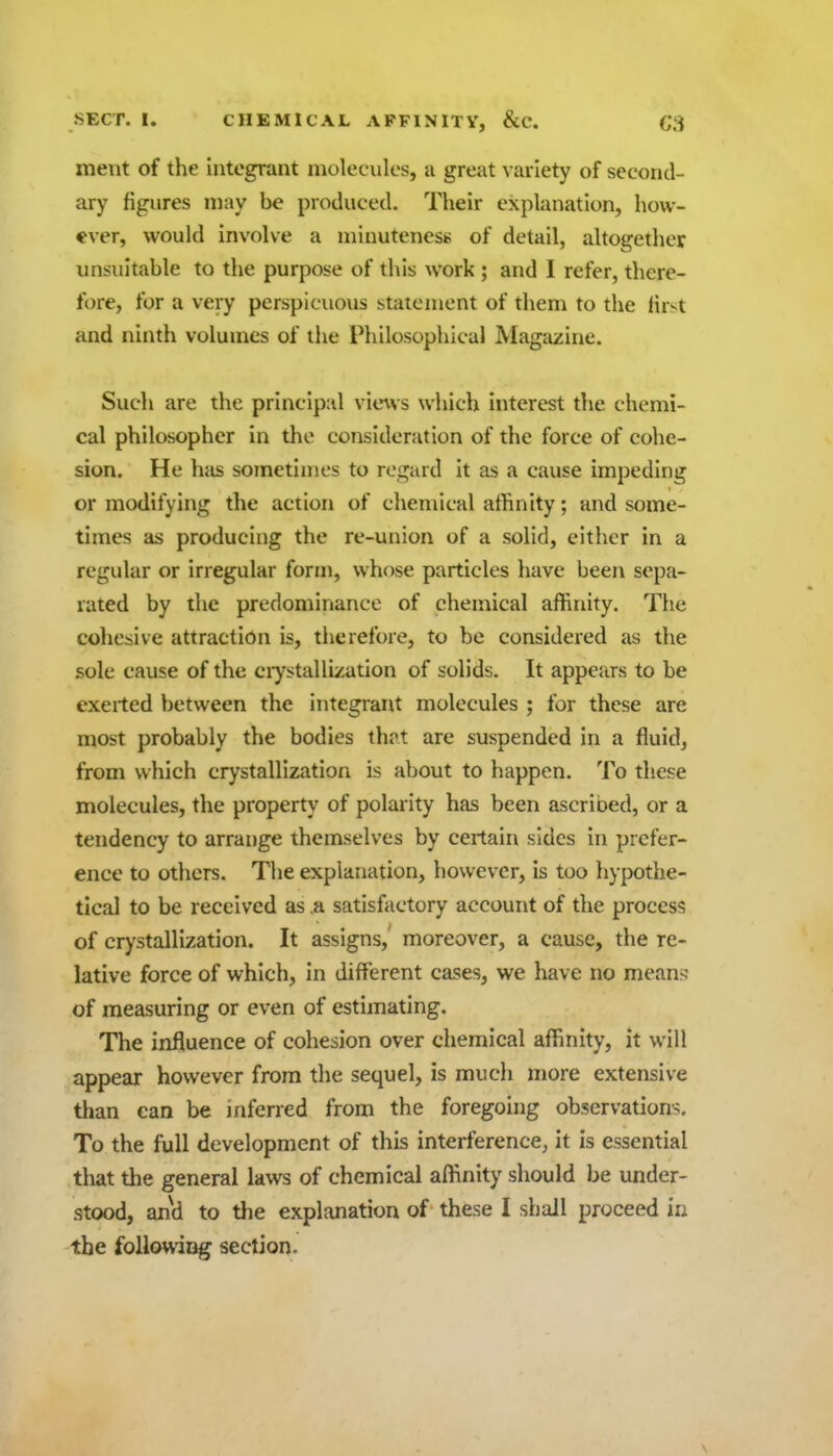 ment of the integrant molecules, ii great variety of second- ary figures may be produced. Their explanation, how- ever, would involve a minuteness of detail, altogether unsuitable to the purpose of this work ; and I refer, there- fore, for a very perspicuous statement of them to the first and ninth volumes of the Philosophical Magazine. Such are the principal vie\vs wliich interest the chemi- cal philosopher in the consideration of the force of cohe- sion. He hits sometimes to regard it as a cause impeding or modifying the action of chemical alhnity; and some- times as producing the re-union of a solid, either in a regular or irregular form, whose particles have been sepa- rated by the predominance of chemical affinity. The cohesive attraction is, therefore, to be considered as the sole cause of the ciystallization of solids. It appears to be exerted between the integrant molecules ; for these are most probably the bodies ihvt are suspended in a fluid, from which crystallization is about to happen. To these molecules, the property of polarity has been ascrioed, or a tendency to arrange themselves by certain sides in prefer- ence to others. The explanation, however, is too hypothe- tical to be received as .a satisfactory account of the process of crystallization. It assigns, moreover, a cause, the re- lative force of which, in different cases, we have no mean^j of measuring or even of estimating. The influence of cohesion over chemical affinity, it will appear however from the sequel, is much more extensive than can be inferred from the foregoing observations. To the full development of this interference, it is essential that tiie general laws of chemical affinity should be under- stood, and to the explanation of these I shall proceed in the foUowiag section. \