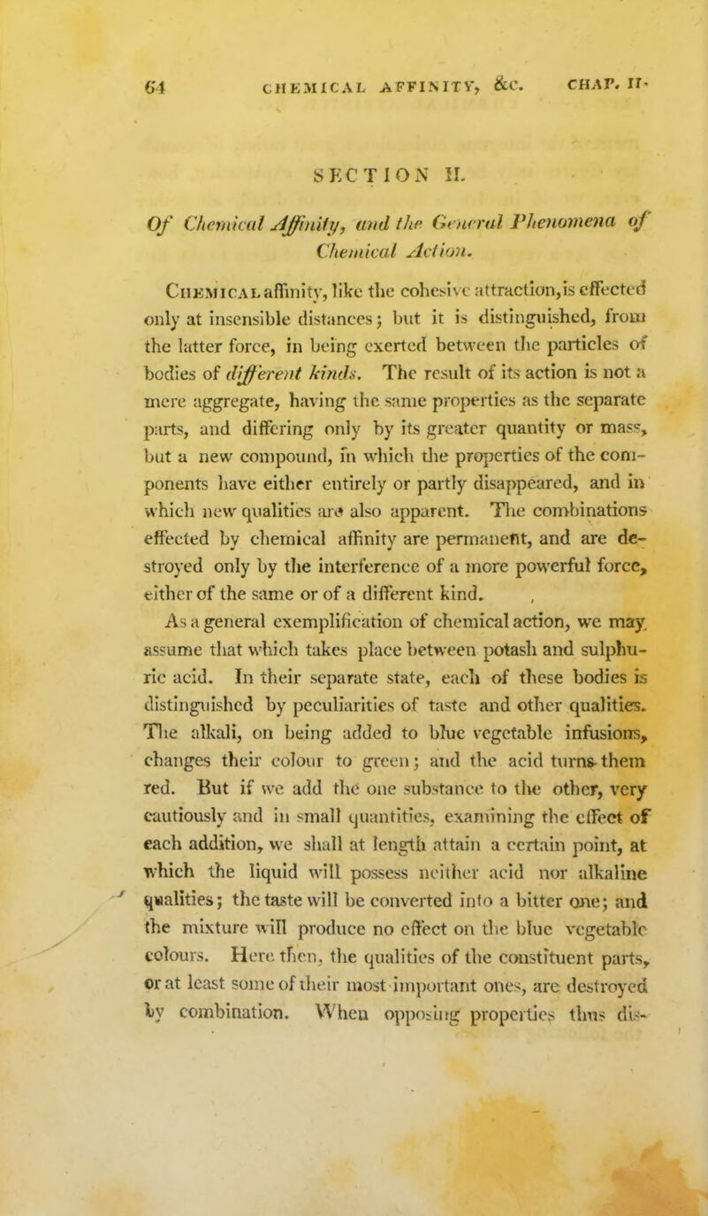 SECTION 11. Of Chemkai JJfinify, und the Gcnrnd rheuomena of Chemical Action. Chemical affinity, like tlic colicj-ivc attrHCtIon,is effected only at insensible distances; but it is distinguished, froiii the latter force, in being exerted between the particles of bodies of different kinds. The result of its action is not a mere aggregate, having the same properties as the separate parts, and differing only by its greater quantity or mass, but a new compound, m which tlie properties of the com- ponents have either entirely or partly disappeared, and in which new qualities fu i? also apparent. Tlie combinations effected by chemical afhnity are permanent, and are de- stroyed only by the interference of a more powerful force, either of the same or of a different kind. As a general exemplification of chemical action, we may. assume that which takes place between potash and sulphu- ric acid. In their separate state, each of these bodies is distinguished by peculiarities of taste and other qualities. Tlie alkali, on being added to bTuc vegetable infusions, changes theh colour to green; and the acid turns-them red. But if we add the one substance to tlie other, very cautiously and in small quantities, examining the effect of each addition, we shall at length attain a certain point, at which the liquid will possess neither acid nor alkaline ■-' qwalities; the taste will be converted into a bitter o>ie; and the mixture will produce no effect on the blue vegetable colours. Here then, the qualities of the constituent parts,, or at least some of their most important ones, are destroyed iy combination. When opposing properties thus dis-