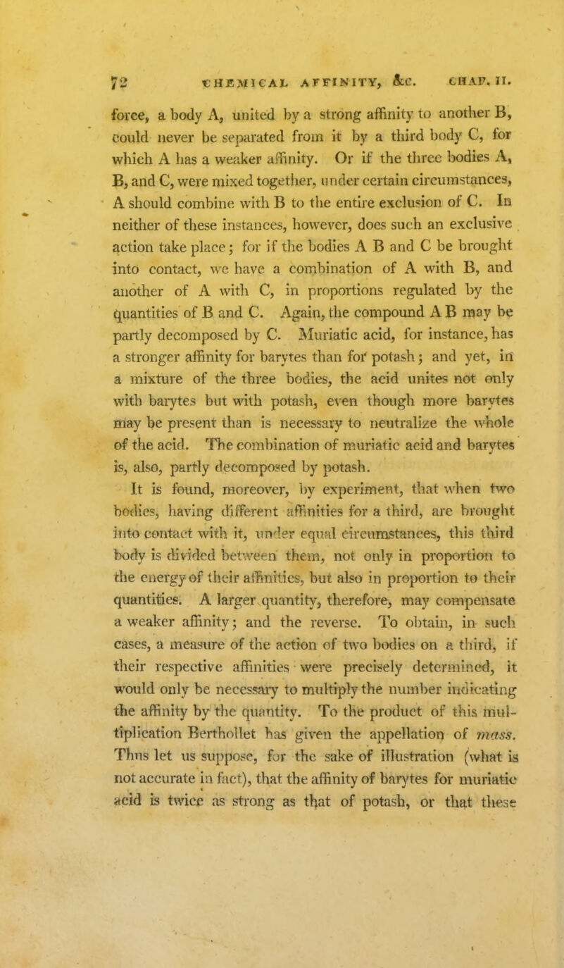 force, a body A, united by a strong affinity to another B, could never be separated from it by a third body C, for which A has a weaker affinity. Or if the three bodies A, B, and C, were mixed togetiier, under certain circumstances, A should combine with B to the entire exclusion of C. In neither of these instances, however, does such an exclusive action take place; for if tlie bodies A B and C be brought into contact, we have a cornbi nation of A with B, and another of A with C, in proportions regulated by the quantities of B and C. Again, the compound A B may be partly decomposed by C Muriatic acid, for instance, has a stronger affinity for barytes than for potash; and yet, in a mixture of the three bodies, the acid unites not only with barytes but with potash, even though more barytes may be present than is necessary to neutralize the whole of the acid. The combination of muriatic acid and barytes is, also, partly decomposed by potash. It is found, moreover, by experiment, that when t^vo bodies, having different affinities for a third, are brought into contact with it, under equal circumstances, this third body is flividod between them, not only in proportion to the energy of their affinities, but also in proportion to their quantities. A larger quantity, therefore, may compensate a weaker affinity; and the reverse. To obtain, in such cases, a measure of the action of two bodies on a third, if their respective affinities were precisely determined, it would only be necessary to multiply the number indicating the affinity by the quantity. To the product of this mul- tiplication Berthollet has given the appellation of mass. Thus let us suppose, for the sake of illustration (what is not accurate in fact), that the affinity of bai-ytes for muriatic acid is twice as strong as tljat of potash, or that these I