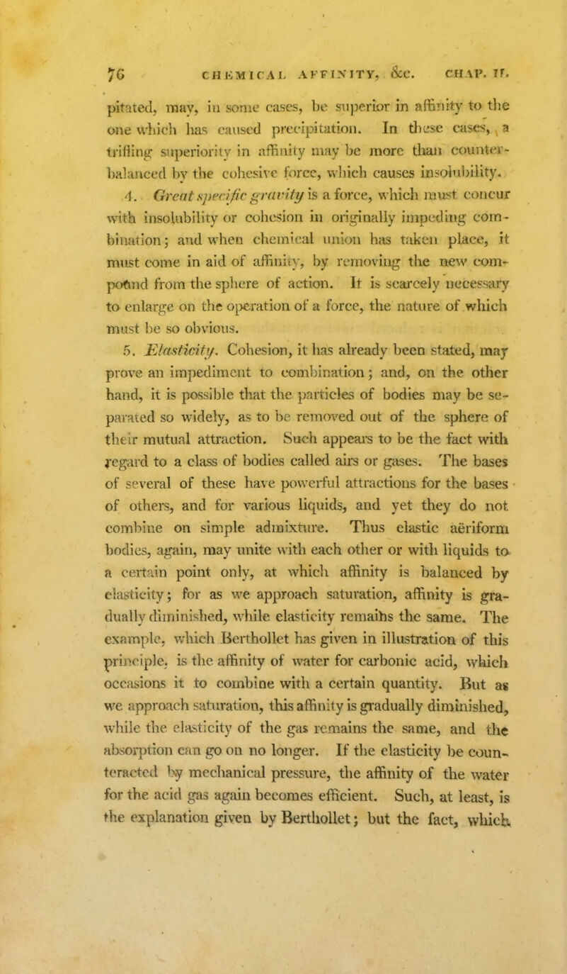 pitateclj TToay, iu some cases, be superior in affinity to the one which has caused precipitation. In tliese cases, a trifiintJ: superiority in affinity nmy be more tlian counter- balanced bv the cohesive force, wliicli causes insohibility. 4. Great sprrific gravity is a force, wliich must concur with insohibility or cohesion in orij^inally impeding com- bination; and when chemical union has taken place, it must come in aid of affinity, by removing the new com- pofmd from the spljcre of action. It is scarcely necessary to enlarge on the o^)cration of a force, the nature of which must be so obvious. 5. ILIasticiti/. Cohesion, it has already been stated, may prove an impediment to coml^ination; and, on the other hand, it is possible that the particles of bodies may be se- parated so widely, as to be reinoved out of the sphere of their mutual attraction. Such appeal's to be the fact with j-egard to a class of bodies called au-s or gases. The bases of several of these have powerful attractions for the bases of others, and for various liquids, and yet they do not combine on simple admixtiu'e. Thus clastic aeriform bodies, again, may unite with each other or with liquids ta a certain point only, at whicli affinity is balanced by elasticity; for as we approach saturation, affinity is gra- dually diminished, while elasticity remaihs the same. The example, which Eerthollet has given in illustration of this principle, is tlie affinity of water for carbonic acid, wkich occasions it to combine with a certain quantity. But as we approach saturation, this affinity is gi'adually diminished, while the elasticity of the gas remains the same, and tlie absorj^tion can go on no longer. If the elasticity be coun- teracted Ky mechanical pressure, the affinity of the water for the acid gas again becomes efficient. Such, at least, is the explanation given by BerthoUet; but the fact, which