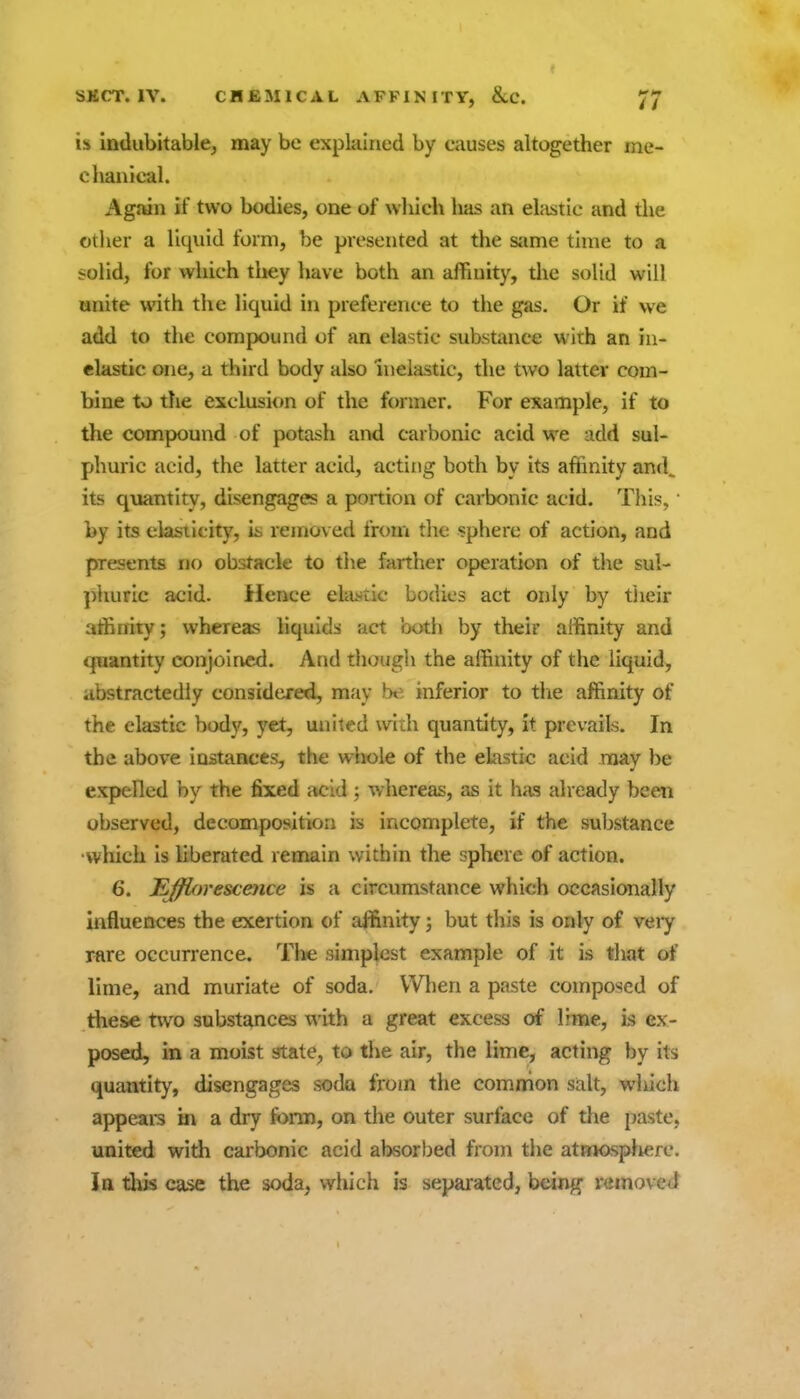 is indubitable, may be explained by causes altogether me- clianical. Agnin if two bodies, one of which has an elastic and the other a liquid form, be presented at the same time to a solid, for which they have both an affinity, the solid will unite with the liquid in preference to the gas. Or if we add to the compound of an elastic substance with an in- elastic one, a third body also inelastic, the two latter com- bine to the exclusion of the former. For example, if to the compound of potash and carbonic acid we add sul- phuric acid, the latter acid, acting both by its affinity an(L its quantity, disengages a portion of carbonic acid. This, • by its cksiicity, 'm removed from the sphere of action, and presents no obstacle to the farther operation of the sul- phuric acid. Hence elastic bodies act only by tiieir affinity; whereas liquids act both by their affinity and quantity conjoined. And though the affinity of the liquid, abstractedly considered, may be inferior to tlie affinity of the elastic body, yet, united with quantity, it prevails. In the above instances, the wliole of the elastic acid noay be expelled by the fiiced acid ; whereas, as it has already been observed, decomposition is incomplete, if the substance •which is liberated remain within the sphere of action. 6. t^jjfiorescence is a circumstance which occasionally influences the exertion of affinity; but this is only of veiy rare occurrence. Tlic simplest example of it is tliat of lime, and muriate of soda. When a paste composed of these two substances with a great excess of lime, is ex- posed, in a moist state, to the air, the lime, acting by its quantity, disengages soda from the common salt, which appeal's in a dry fonn, on the outer surface of the paste, united with carbonic acid absorbed from the atmosfrfierc. In tliis case the soda, which is separated, being removed