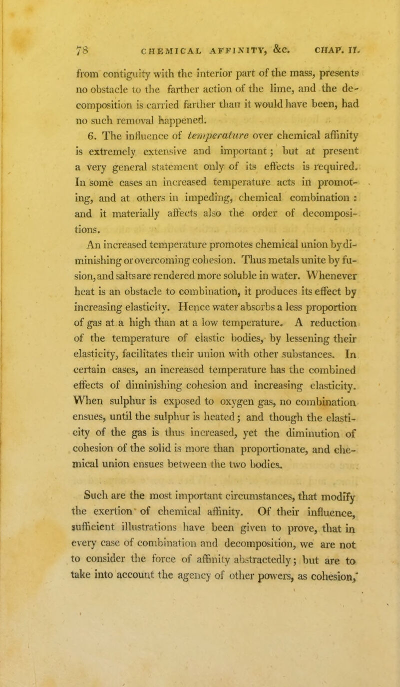 from contiguity with the interior part of the mass, presents no obstacle to tlie farther action of the lime, and the de- composition is carried farther than it would have been, had no such removal happened. 6. The inHucnce of temperature over chemical affinity is extremely extensive and important; but at present a very general statement only of its effects is required. In some cases an increased temperature acts in promot- ing, and at others in impeding, chemical combination : and it materially affects also the order of decomposi- tions. An increased temperature promotes chemical union by di- minishing or overcoming cohesion. '^Tlius metals unite by fu- sion, and salts are rendered more soluble in water. Whenever heat is an obstacle to combination, it produces its effect by increasing elasticity. Hence water absorbs a less proportion of gas at a high than at a low temperature. A reduction of the temperature of elastic bodies, by lessening their elasticity, facilitates their union with other substances. In certain cases, an increased temperature has tlie combined effects of diminishing cohesion and increasing elasticity. When sulphur is exposed to oxygen gas, no combination ensues, until the sulphur is heated; and though the elasti- city of the gas is thus increased, yet the diminution of cohesion of the solid is more than proportionate, and che- mical union ensues between the two bodies. Such are the most important circumstances, that modify the exertion of chemical affinity. Of their influence, sufficient illustrations have been given to prove, that in every case of combination and decomposition, we are not to consider the force of affinity abstractedly; but are to take into account the agency of other powers, as cohesion/