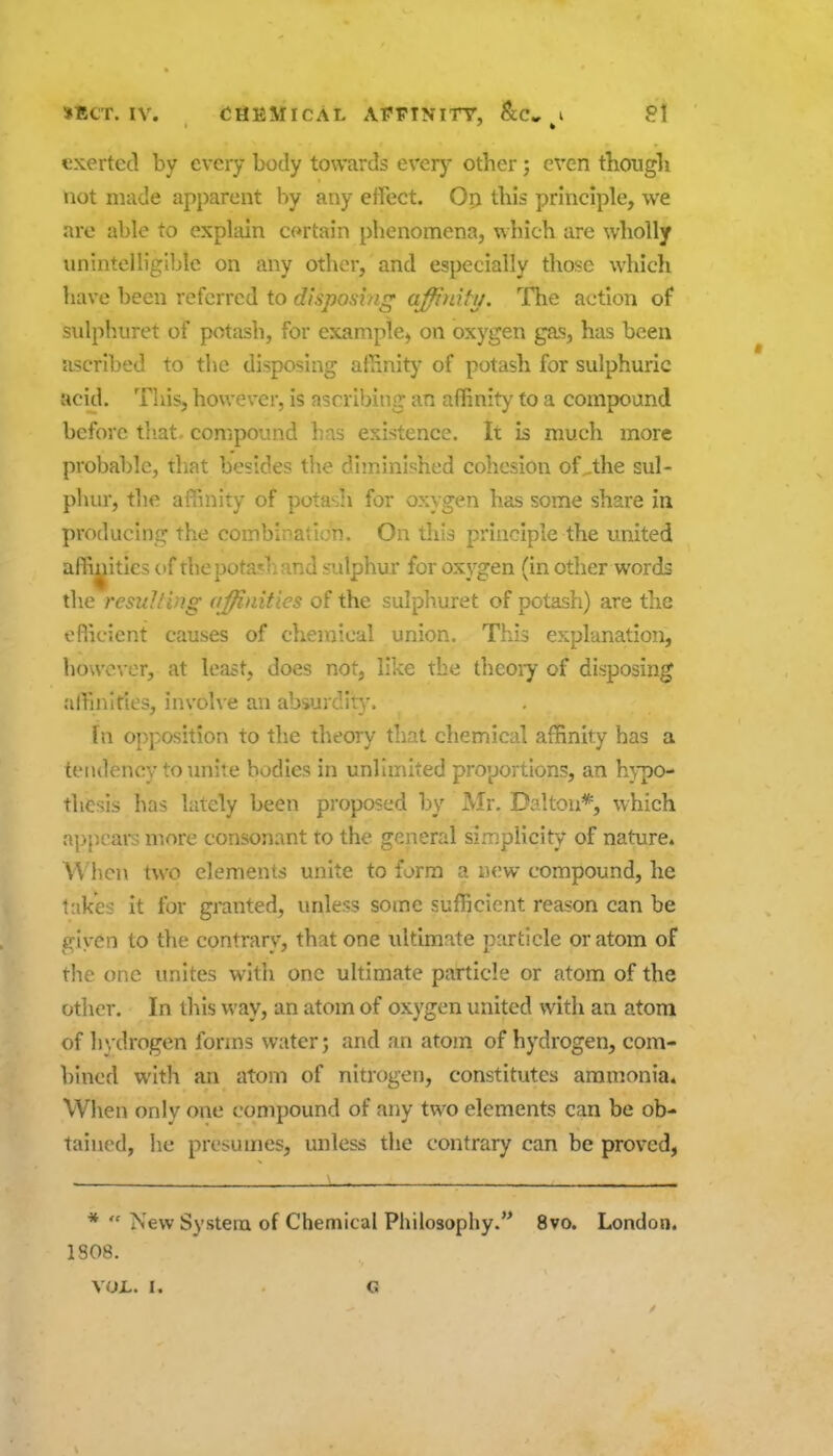 exerted by every body towards every other j even tbougli not made apparent by any effect. Op this principle, we are able to explain cortain phenomena, which are wholly unintelligible on any other, and especially those which have been referred to disposing affinity. The action of sidphiiret of potash, for example^ on oxygen gas, has been ascribed to the disposing affinity of potash for sulphuric acid. This, however, is ascribing an affinity to a compound before tliat- compound has existence. It is much more probable, that besides tlie diminished cohesion of.,the sul- phur, the affinity of pota^li for oxygen has some share in producing the combination. On this principle the united affinities of thepotarl:and sulphur for oxygen (in other words the resulting affinities of the sulphuret of potash) are the oflicient causes of chemical union. This explanation, howe^•cr, at least, does not, like the theoiy of disposing affinities, involve an absurdit;,-. fn opposition to the theory that chemical affinity has a tendency to unite bodies in unlimited proportions, an h}-po- thesls has lately been proposed by Mr. Dalton*, which appeal's more consonant to the general simplicity of nature. \Vl\cn two elements unite to form a new compound, he takes it for granted, unless some sufficient reason can be given to the contrary, that one ultimate particle or atom of the one unites with one ultimate particle or atom of the other. In this way, an atom of oxygen united with an atom of hvdrogen forms water; and an atom of hydrogen, com- bined with an atom of nitrogen, constitutes ammonia. When only one compound of any two elements can be ob- tained, he presumes, unless the contrary can be proved, *  New System of Chemical Philosophy.'^ 8vo. London. 1808.