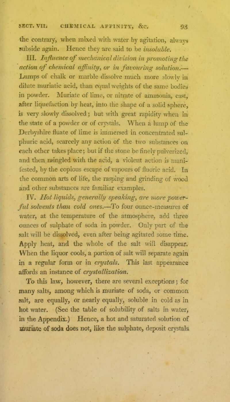 the contrary, when mixed with water by agitation, ah\ ays subside again. Hence they are said to ])e insoluble. III. I/jJliience of mechanical division in promoting the action of chemical affinitij, or in favouring solution.-— Lumps of chalk or marble dissolve much more slowly in dilute muriatic acid, than equal weights of the same bodies in powder. Muriate of lime, or nitrate of ammonia, cast, after liquefaction by heat, into tlie shape of a solid sphere, is very slowly dissolved; but with great rapidity when in the state of a powder or of cr}'sta]s. When a lump of the Derbyshire fluate of lime is immersed in concentrated sul- phuric acid, scarcely any action of the two substances on each other takes place; but if the stone be finely pulverized, and then mingled with the acid, a violent action is mani- fested, by the copious escape of vapours of fluoric acid. In the common arts of life, the rasping and grinding of wood and other substances are familiar examples. IV. Hot liquids, generally speaking, are more power- ful solvents than cold ones.—^To four ounce-measures of water, at the temperature of the atmosphere, add three ounces of sulphate of soda in powder. Only part of the salt will be dissolved, even after being agitated some time. Apply heat, and the whole of the salt will disappear. When the liquor cools, a portion of salt will separate again in a regular form or in crystals. This last appearance affords an instance of crystallization. To this law, however, there are several exceptions; for many salts, among which is muriate of soda, or common salt, are equally, or nearly equally, soluble in cold as in hot water. (See the table of solubility of salts in water, in the Appendix.) Hence, a hot and saturated solution of sauriate of soda does not, like the sulphate, deposit crystak