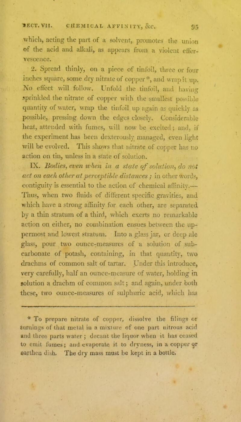 which, acting the part of a solvent, promotes the union of the acid and alkali, as appears from a violent etter- vescence. 2, Spread thinly, on a piece of tinfoil, three or four inches square, some dry nitrate of copper *, and wrnp it up. No eftect will follow. Unfold the tinfoil, and haviup- 5prlnkled the nitrate of copper with the smallest possible quantity of water, wrap the tinfoil up {igain as quickly as possible, pressing down the edges closely. Considerable heat, attended with fumes, Vv ill now be excited; and, if the experiment has been dexterously managed, even light will be evolved. This shovrs that nitrate of copper has no action on tin, unless in a state of solution. IX. Bodies, even ivhen in a state of solution, do not act on each other at perceptible distances ; in other words, contiguity is essential to the action of chemical aflinity.— Thus, when two fluids of diiferent specific gi'avities, and which have a strong affinity for each other, are separated by a thin stratum of a third, which exerts no remarkable action on either, no combination ensues between the up- permost and lowest stratum. Into a glass jar, or deep ale glass, pour two ounce-measures of a solution of sub- carbonate of potasli, containing, m that quantity, two drachms of common salt of tartar. Under this introduce, very cajefully, half an ounce-measure of water, holding in solution a drachm of common salt; and again, under both these, two ounce-measures of sulphuric acid, which has * To prepare nitrate of copper, dissolve the filing* or turning's of that ruelal in a mixture of one part nitrous acid and three parts water; decant the liquor when it has ceased to emit fumes; and evaporate it to dryness, in a copper or earthen diih. The dry mass must be kept in a bottle.