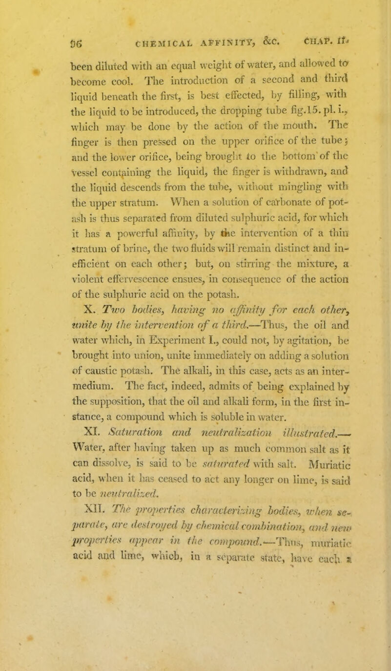 been diluted witli an equal weiglit of water, and allowed to become cool. The introduction of a second and third liquid beneath the first, is best effected, by filling, with the liquid to be introduced, the dropping tube fig.l5. pi. i., which may be done by the action of the mouth. The finger is then pressed on the upper orifice of the tube; and the lower orifice, being brought to the bottom'of the Vessel cont^iining the liquid, the finger is withdrawn, and the liquid descends from the tube, \\itl\out mingling with the upper stratum. When a solution of caYbonate of pot- jish is thus separated from diluted sulphuric acid, for which it has a powerful affinity, by tfce intei*vention of a thin stratum of brine, the two fluids will remain distinct and in- efficient on each other; but, on stirring the mixture, a violent effervescence ensues, in consequence of the action of the sulphuric acid on the potash. X. T7V0 bodies; having no affinity for each otheVy unite hi) the intervention of a third,—ITius, the oil and water which, in Experiment I., could not, by agitation, be brought into union, unite immediately on adding a solution of caustic potash. The alkali, in tliis case, acts as an inter- medium. The fact, indeed, admits of being explained by the supposition, that the oil and alkali form, in the first in- stance, a compound which is soluble in water. XI. Saturation and neutralization illustrated.—-' Water, after liaving taken up as much common salt as it can dissolve, is said to be saturated with salt. Muriatic acid, when it has ceased to act any longer on lime, is said to be neutralized. XII. The properties characterizing bodies, when *e- jmrale^ are deslroi/ed by chemical combination, and neio jn'opcrties appear in the compou7id.'—ll\uii, muriatic acid and lime, whiob, in a separate state, have each »