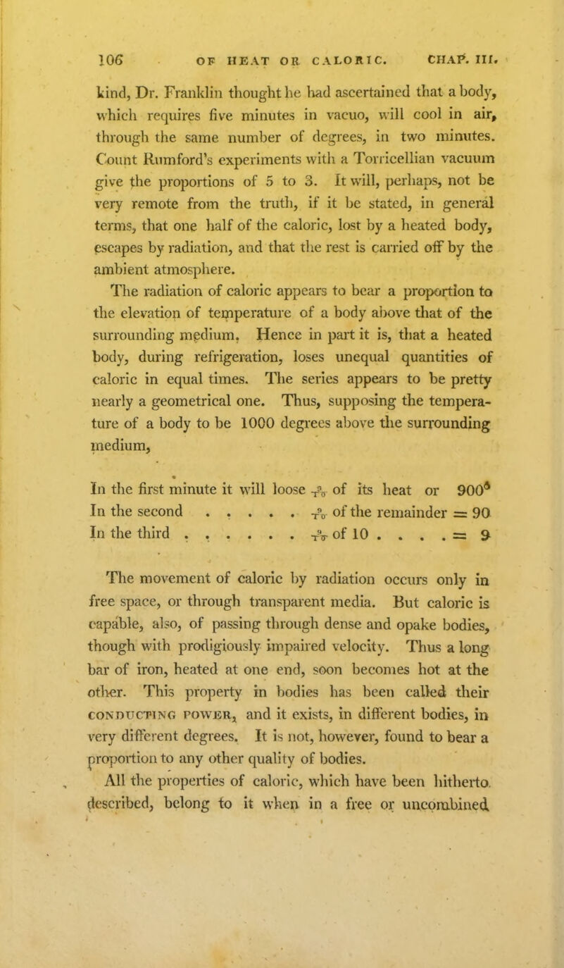 kind, Dr. Franklin thought he liad ascertained that a body, which requires five minutes in vacuo, will cool in air, through the same number of degrees, in two minutes. Count Rjimford's experiments with a Torricellian vacuum give the proportions of 5 to 3. It will, perhaps, not be very remote from the truth, if it be stated, in general terms, that one half of the caloric, lost by a heated body, pscapes by radiation, and that the rest is carried off by the ambient atmosphere. The radiation of caloric appears to bear a proportion to the elevation of temperature of a body above that of the surrounding medium. Hence in part it is, that a heated body, during refrigeration, loses unequal quantities of caloric in equal times. The series appears to be pretty nearly a geometrical one. Thus, supposing the tempera- ture of a body to be 1000 degrees above the surrounding inedium. In the first minute it will loose -j-'o of its heat or 900* In the second ..... t?o of the remainder = 90 In the third . . . . . . tV of 10 . . . . = 9^ The movement of caloric by radiation occurs only in free space, or through transparent media. But caloric is capable, also, of passing through dense and opake bodies, though with prodigiously impaired velocity. Thus a long bar of iron, heated at one end, soon becomes hot at the otl>er. This property in bodies has been called their CONDUCTING powERj and it exists, in different bodies, in very different degrees. It is not, however, found to bear a proportion to any other quality of bodies. All the properties of caloric, which have been hitherto, described, belong to it when in a free or uncpmbined