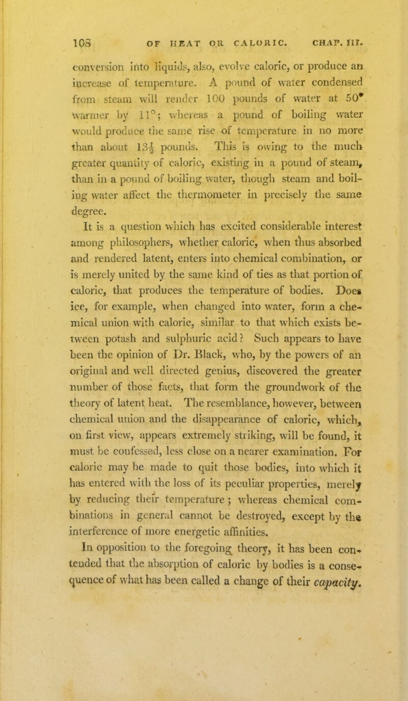 conversion Into liquids, also, evolve caloric, or produce an increiise of temperature. A pound of water condensed from steam will render 100 pounds of water at 50* warmer by 11°; whereas a pound of boiling water would produce the same rise of temperature in no more than about 13| pounds. Tliis is owing to the much greater quantity of caloric, existing in a pound of steam, than in a pound of boiling water, though steam and boil- ing water affect the thermometer in precisely the same degree. It is a question which has excited considerable interest among philosophers, whether caloric, when tlius absorbed and rendered latent, enters into chemical combination, or is merely united by the same kind of ties as that portion of caloric, that produces the temperature of bodies. Does ice, for example, when changed into water, form a che- mical union with calorie, similar to that wliich exists be- tween potash and sulphuric acid ? Such appears to have been the opinion of Dr. Black, who, by the powers of an original and well directed genius, discovered the greater number of those facts, that form the groundwork of the theory of latent heat. The resemblance, however, between chemical union and the disappearance of caloric, which, on first view, appears extremely striking, will be found, it must be confessed, less close on a nearer examination. For caloric may be made to quit those bodies, into which it has entered with the loss of its peculiar properties, merely by reducing their temperature; whereas chemical com- binations in general cannot be destroyed, except by th« interference of more energetic affinities. In opposition to the foregoing theory, it has been con- tended that the absorption of caloric by bodies is a conse- quence of what has been called a change of their capaciti/.