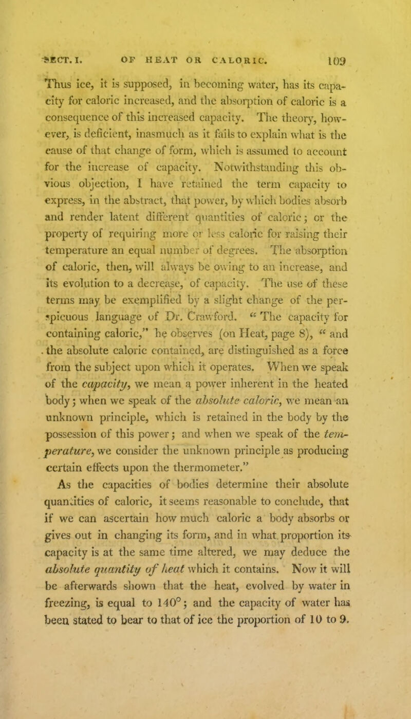 Thus ice, it is supposed, in becoming water, has its capa- city for caloric increased, and the absorption of caloric is a consequence of this incieased capacity. The theoiy, liow- ever, is deficient, inasmucli as it tails to explain what is the cause of that change of form, which is assumed to account for the increase of capacity. Notwithstanding this ol)- vious objection, I have retained the term capacity to express, in the abstract, that power, by which bodies aljsorb and render latent difterent quantities of caloric 3 or the property of requiring more or ler,3 caloric for raising their temperature an equal number of degrees. The absorption of caloric, then, will always be pu ing to an increase, and its evolution to a decrease, of capacity. Tlie use of these terms may be exemplified by a slight change of the per- ?picuous language of Dr. Crawford.  The capacity for containing caloric, he observes {on Heat, page 8),  and . the absolute caloric contained, are distinguished as a force from the subject upon which it operates. When we speak of the capacity, we mean a power inherent in the heated tody; when we speak of the ahsolutc caloric, we mean an unknown principle, which is retained in the body by the possession of this power; and when we speak of the tem- perature, we consider the unknown principle as producing certain effects upon the thermometer. As the capacities of bodies determine their absolute quanatics of caloric, it seems reasonable to conclude, that if we can ascertain how much caloric a body absorbs or gives out in changing its form, and in what.proportion its- capacity is at the same time altered, we may deduce the absolute quantity of heat which it contains. Now it will be afterwards shown that the heat, evolved by water in freezing, is equal to 140°; and the capacity of water has