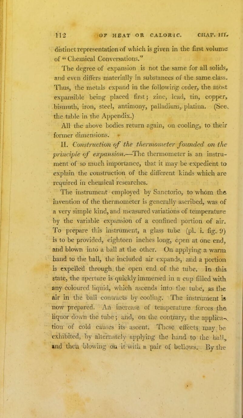 distinct representation of which is given in the first volume of  Cliemical Conversations. The degree of expansion is not the same for all solids, and even diflers materially in substances of the same class, 'llius, the metals expand in the following order, the most expansible being placed first; zinc, lead, tin, copper, bismuth, iron, steel, antimony, palladium, platina. (See. the table in the Appendix.) All the above bodies return again, on cooling, to their former dimensions. II. Construction of the thei'monieter founded on the prbudple of expansion.—^Tlie thermometer is an instru- ment of so much importance, that it may be expedient to explain the constmction of tlie different kinds which are required in chemical researches. The instrument employed by Sanctorio, to whom the invention of the thermometer is generally ascribed, was of a very simple kind, and measured variations of temperature by the variable expansion of a confined portion of air. To prepue tliis instrument, a glass tube (pi. i. fig. 9) is to be provided, eighteen inches long, open at one end, and blown into a ball at the other. On applying a warm band to the ball, the included air expands, and a portion is expelled through the open end of the tube. In this state, the aperture is quickly immersed in a cup filled with any coloured liquid, which ascends into the lube, as the air in the ball contracts by cooling. The instrument is now prepared. An increase of tenq)crature forces the liquor down the tube; and, on the contiar)', the applica-^. tion of cold causes its ascent. These effect^ may be exhibited, by alternately applyhig the: hand to the ball, »nd tlien blowing oa It with a pair of bellows. By the