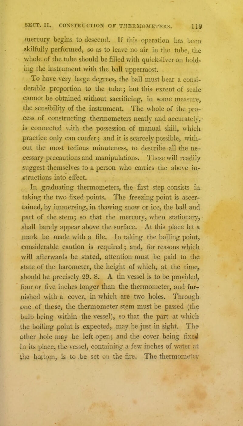 mercury begins to descend If this operation has been skilfully performed, so as to leave no air in the tube, the whole of the tube should be filled \^'ith quicksilver on hold- mg the instrument with the ball uppermost. To have very large degrees, the ball must beai* a consi- derable proportion to tlie tube; but this extent of scale cannot be obtained without sacrificing, in some measure, the sensibility of the instrument. The whole of the pro- cess of constructing thermometers neatly and accurately, is connected \,ith the possession of manual skill, which practice only can confer; and it is scarcely possible, with- out the most tedious minutenes;?, to descril)e all the ne- cessary precautions and manipulations. These will readily suggest themselves to a person who caiTies the above in- litructions into effect. In graduating thermometers, the first step consists in taking the two fixed points. The freezing point is ascer- tained, by immersing, in thawing snow or ice, the ball and part of the stem; so that the mercury, when stationary, shall barely appear above the surface. At this place let a mark be made with a file. In taking the boiling point, considerable caution is requued; and, for reasons which wHl afterwards be stated, attention must be paid to the *tate of the Iwometer, the height of which, at the time, should be precisely 29. 8. A tin vessel is to be provided, four or five inches longer than the thermometer, and fur- nished with a cover, in which are two holes. Through one of these, the thermometer stem must be passed (the bulb being within the vessel), so that the part at which the boiling point is expected, may be just in sight. Tlie other hole may be left open; and the cover being fixed in its place, the vessel, containing a few inches of water at the bottom, is to .be set yu the fire. The thermometer