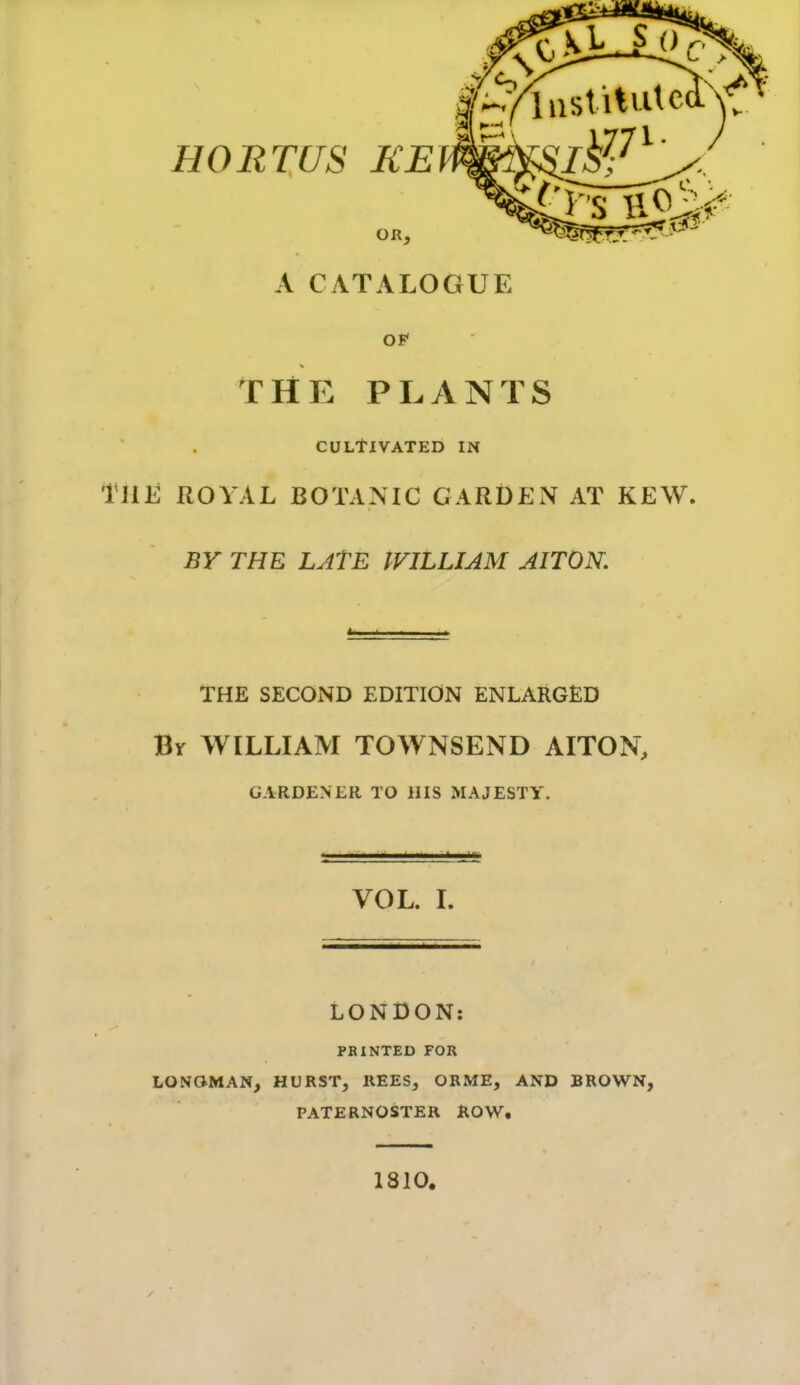 OR, A CATALOGUE OF THE PLANTS CULtlVATED IN Tlili ROYAL BOTANIC GARDEN AT KEW. BY THE LAtE IVILLIAM AITON. THE SECOND EDITION ENLARGED By WILLIAM TOWNSEND AITON, GARDENER TO HIS MAJESTY. VOL. L LONDON: PKINTED FOR LONOMAN, HURST, REES, ORME, AND BROWN, PATERNOSTER ROW. 1810.