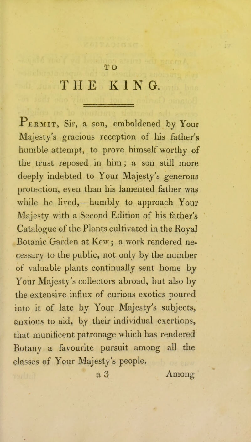 TO THE KING. Permit, Sir, a son, eml)oldened by Your Majesty's gracious reception of his father's humble attempt, to prove himself worthy of the trust reposed in him; a son still more deeply indebted to Your Majesty's generous protection, even than his lamented father was while he lived,—humbly to approach Your Majesty with a Second Edition of his father's Catalogue of the Plants cultivated in the Royal Botanic Garden at Kew; a work rendered ne* cessary to the public, not only by the number of valuable plants continually sent home by Your Majesty's collectors abroad, but also by the extensive influx of curious exotics poured into it of late by Your Majesty's subjects, anxious to aid, by their individual exertions, that munificent patronage which has rendered Botany a favourite pursuit among all the classes of Your Majesty's people. a 3 Among