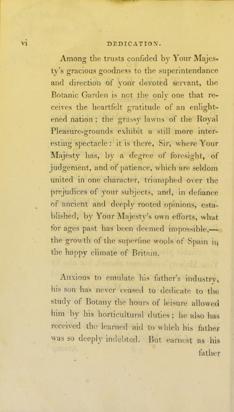 DEDICATION. Among the trusts confided by Your Majes* iy's gracious goodness to the superintendance and direction of your devoted servant, the Botanic Garden is not the only one that re-^ ceives the heartfelt gratitude of an enlight-r ened nation ; the grassy lawns of the Royal Pleasure-grounds exhibit a still more inter- esting spectacle : it is there, Sir, where Your Majesty has, by a degree of foresight, of judgement, and of patience, which are seldom united in one character, triumphed over the prejudices of your subjects, and, in defiance of ancient and deepW rooted opinions, esta- blished, by Your Majesty's own efforts, what for ages past has been deemed impossible,— the growth of the superfine wools of Spain iu the happy climate of Britain, Anxious to emulate his father's industry, his son has never ceased to dedicate to the study of Botany the hours of leisure allowed hnn by his horticultural duties; he also has received the learned aid to which his father was so deeply indebted. But earnest as his father