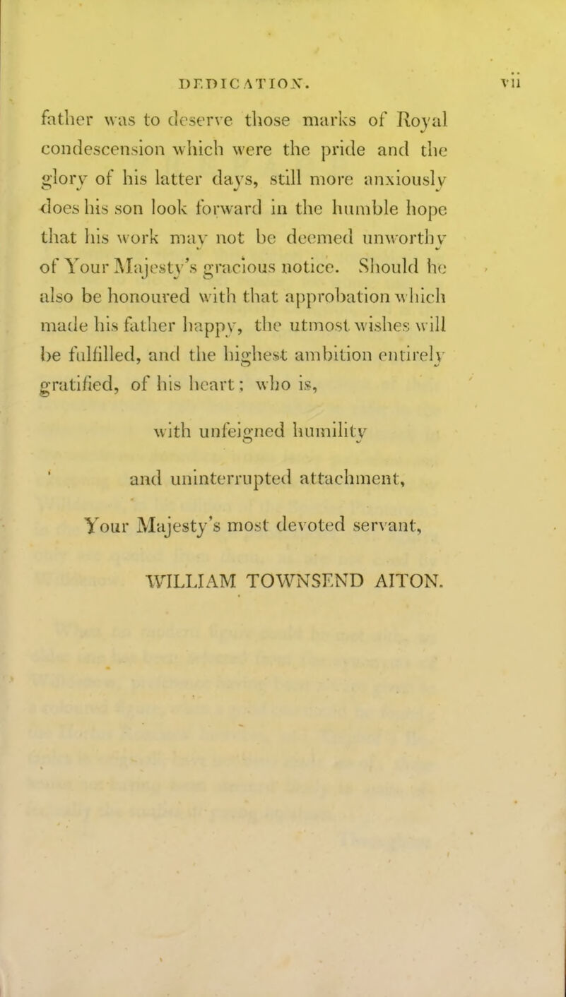 father was to deserve those marks of Royal condescension which were the pride and the 2;lorv of his latter davs, still more anxiously does his son look forward in the humble hope that his work may not be deemed unworthy of Your Majesty's gracious notice. Should h(; also be honoured with that approbation m Inch made his father happy, the utmost wishes will be fullilled, and the hiirhest ambition enrireh' gratified, of his heart; who is, with unfejo-ned humility and uninterrupted attachment. Your Majesty's most devoted servant, WILLIAM TOWNSKND AITON.