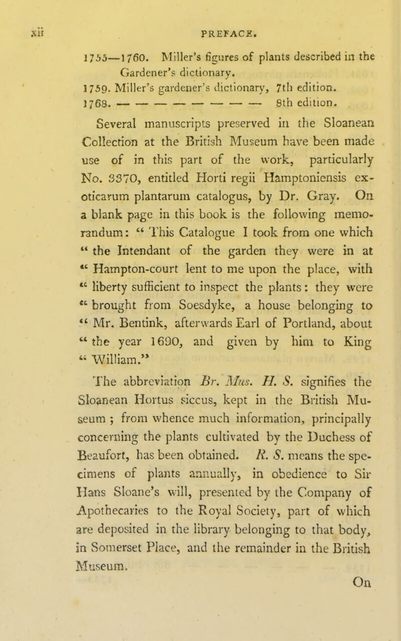 1755—1760. Miller's figures of plants described in the Gardener's dictionary. 1759. Miller's gardener's dictionary, 7th edition. 1768. 8th edition. Several manuscripts preserved in the Sloaneaii Collection at the British Museum have been made use of in this part of the work, particularly No. 3370, entitled Horti regii Hainptoniensis ex- oticarum plantarum catalogus, by Dr. Gray. On a blank page in this book is the following memo- randum :  This Catalogue I took from one which  the Intendant of the garden they were in at *' Hampton-court lent to me upon the place, with  liberty sufficient to inspect the plants: they were brought from Soesdykc, a house belonging to Mr. Bentink, afterwards Earl of Portland, about the year 1690, and given by him to King  William.** The abbreviation Br-. Mas. H. S. signifies the Sloanean Hortus siccus, kept in the British Mu- seum ; from whence much information, principally concerning the plants cultivated by the Duchess of Beaufort, has been obtained. R, S. means the spe- cimens of plants annually, in obedience to Sir Hans Sloane*s will, presented by the Company of Apothecaries to the Royal Society, part of which are deposited in the library belonging to that body, in Somerset Place, and the remainder in the British Museum. On