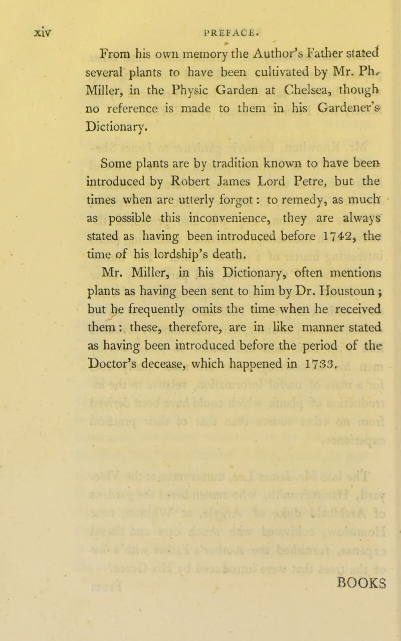 From his own memory the Author's Father staJed several plants to have been cultivated by Mr. Ph.. Miller, in the Physic Garden at Chelsea, though no reference is made to them in his Gardener's Dictionary. Some plants are by tradition known to have been introduced by Robert James Lord Petre^ but the times when are utterly forgot: to remedy, as much' as possible this inconvenience, they are always stated as having been introduced before 1742j the time of his lordship's death. Mr. Miller, in his Dictionary, often mentions plants as having been sent to him by Dr. Houstoun ; but he frequently omits the time when he received them: these, therefore, are in like manner stated as having been introduced before the period of the Doctor's decease, which happened in 1733. BOOKS