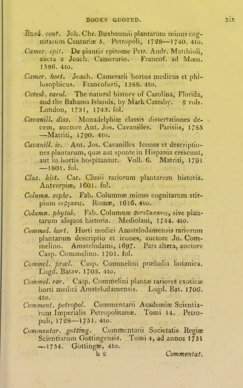 Buxl. cent. Job. Chr. Buxbauniii plantarum minus cog- nitarum Cenlurioe 5. Pctropoli, 17:28—1740. 4lo. Carrier, cpif. De piantis epitome Petr. Andr. Matthioli, aucta a Joach. Camerario. Francof. ad Moen. 15S6. 410. Carrier, fiort. Joach. Camerarii horlus medicus et phi- lusophicus. Francoturti, 15S8. 4to. Catesh. carol. The natural history of Carolina, Florida, and the Bahama Islands, by Mark Catesby. 2 vols. London, 1731, 1743. fol. Cavanill. diss. Monadelphiac classis dlssertationes de- cern, auctore Ant. Jos. Cavanilles. Parisiis^ 1785 —Matriti, 1790. 4to. Cavanill. ic. Ant. Jos. Cavanilles Icones et descriptio- nes plantarum, quce aut spontein Hispania crescunt, aut in liortis hospitantur. Voll. C. Matriti, 1791 —1801. t'ol. Clus. hist. Car. Clusii rariorum plantarum historia. Antverpiae, 1601. fol. Culnmn. ecphr. Fab. Columnae minus cognitarum stir- pium ey.fcacTij. Romae, l6l6. 4lo. Column, pliytoh. Fab. Columnae (purofacravo?, sive plan- tarum aliquot historia. Mediolani, 1744. 4to. Commel. hort. Horti medici Amstelodamensis rariorum plantarum descriptio et icones, auctore Jo. Com- melino, Amstelodami, 1697. Pars altera, auctore Casp. Commelino. 1701. fol. Commel. prcel. Casp. Commelini praeludia botanica. Lugd. Batav. 1703. 4to. Commel. rar. Caop. Comrriellni plantce rarioreS exoticce horti medici Amstelodamensis. Lugd. Bat. 170C. 4to. Comment, petropol. Commentarii Academiae Scientia- runi Imperialis Petropoliiaiije. Tomi 14. Petro- poli, 1728—1751. 4to. Commentar. gottrng. Commentarii Societatis Regiae Scientiarum Gottingensis. Tomi 4, ad annos 1751 —1754. GoUingse, 4to. b 2 Comment at.