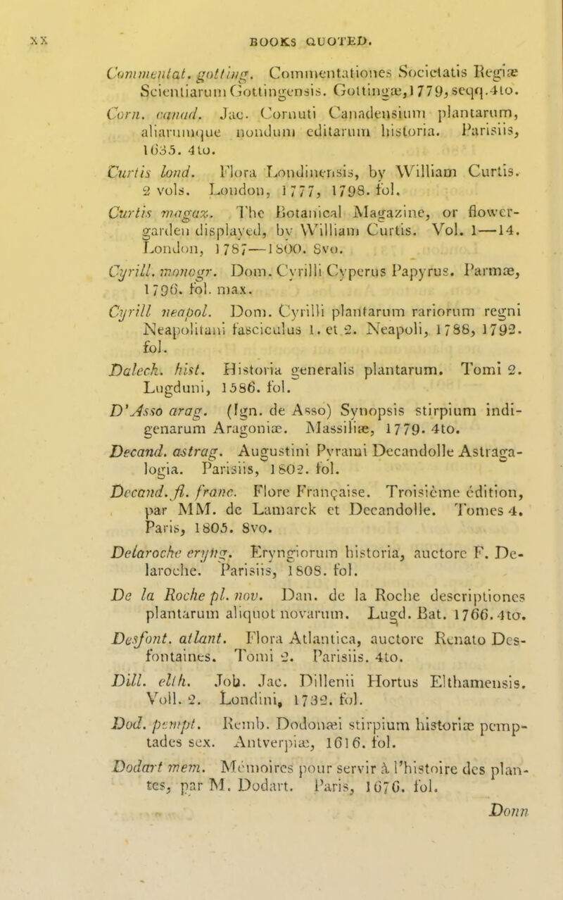 Commentat. gottiiig. Cotniucntationes Socletatls Regis ScifmiaiTHii Ciottingcnais. Gottiiiga;,! 779^ seqq.4io. Corn. caiKid. Jac Coniuti Canaclensiiini plantarum, alianinujue nundiuii cditaruin historia. l^irislis, l()35. 410. Curtis land. Flora Lomliiierisis, by William Curtis. 2 vols. Loudon, 1777, 1798. to!. Curtis viagaz. The Botanical jVIagazine, or flower- garden displayed, bv William Curtis. Vol. 1—14. London, 1787—JSOO. Svo. CyriLl.mnnogr, Doin. Cyrilli Cyperus Papyrus. Parmae, 179t). fol. n)ax. Cyrill veabol. Don). Cyrilli plantarum rariorum regni Neapolitani fasciculus Let 2. Neapoli, IJSS, 1792. fol. Daleck. hist. Bistoria generalis plantarum. Toml 2. Liigduni, 15S6. fol. D'y^sso arag. (fgn. de A-^so) Synopsis stirpium indi- genarum Aragoniae. jNlassiliie, 1779. 4to. Decand. astrag. Augustini Pvrarai Dccandolle Aslran-a- logia. Parisiis, lSO-2. fol. Decand. Ji. franc. Flore Fran^aise. Trol?ieme edition, par MM. dc Lamarck et Dccandolle. 7'omes 4. Paris, 1805. Svo. Detarochc cryUg. Eryngiorum historia, auctorc F. Dc- laroche. Parisiis, 1808. fol. De la Roche pi. nov. Dan. de la Roche descriptioncs plantarum aliquot novarum. Lu^d. Bat. 176f).4ta. Daafont. atlant. Flora Atlantica, auctorc Rcnato Dcs- fontaines. Toml 2. Parisiis. 4to. Dill. ellh. .Tob. .Tac. Dillenii Hortus Elthameusis. Voil. 2. Londini, 1732. f<jl. Dod. ptritpf. Remb. Dodonai stirpium historlce pcmp- tades sex. AntverjVia:, 1616. fol. Dodart wem. Mon)oires pour servir \ I'histolre des plan- tes, par M. Dodart, I'aris, 1G7G. fol. Donn