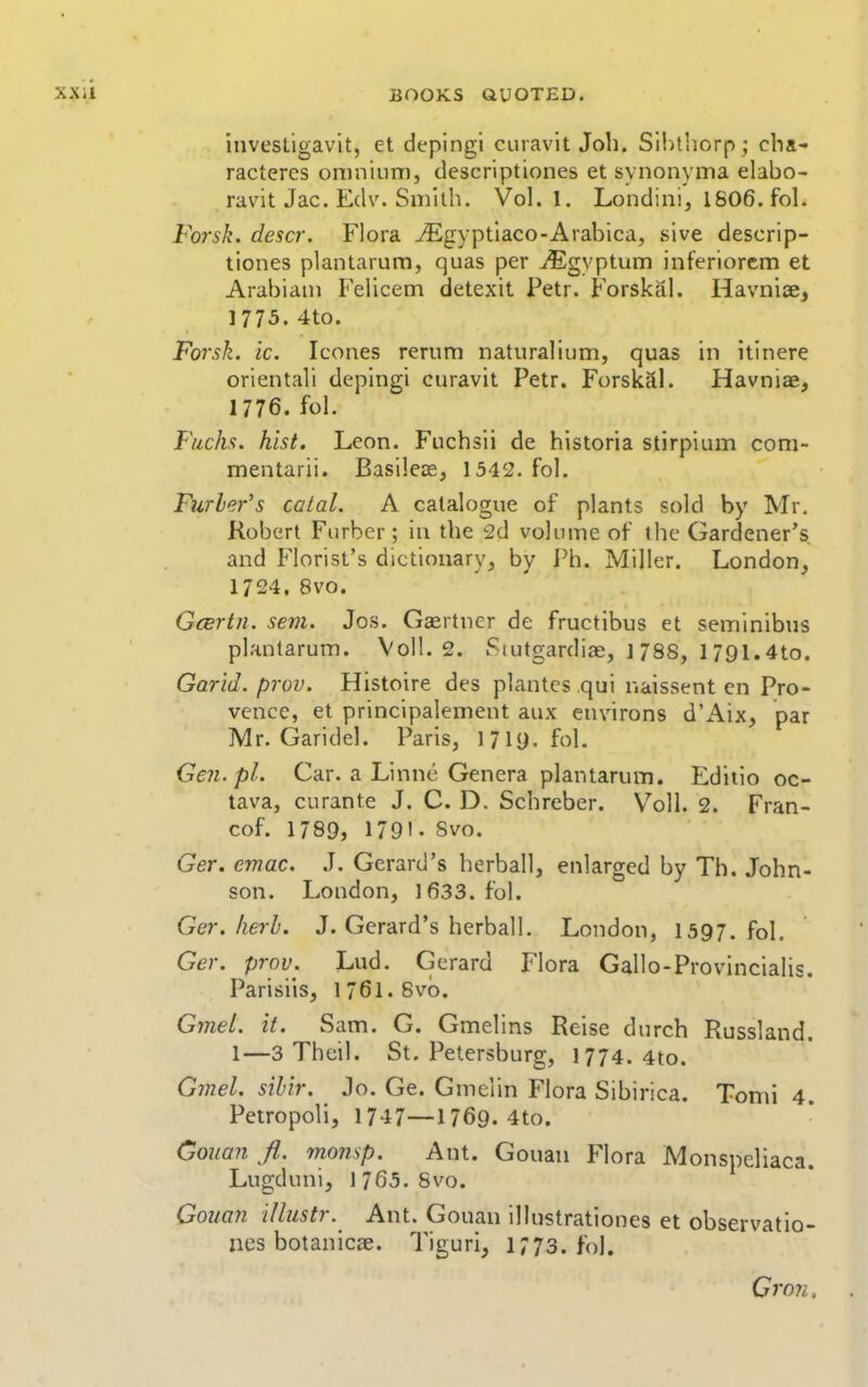 invesLigav'it, et deplngi curavit Job. Silithorp ; cba- racteres oinniiim, descriptiones et synonynia elabo- ravit Jac. Edv. Smitb. Vol.1. Londinij 1806. fol. Forsk. descr. Flora ^Egyptiaco-Arabica, sive descrip- tiones plantarum, quas per ^gyptum inferiorcm et Arabian! Felicem detexit Petr. Forskal. Havniae, 1775. 4to. Forsk. ic. Icones rerum naturaliiim, quas in itinere oriental! depingi curavit Petr. ForskSi. Havniae, 1776. fol. Fuchs. hist. Leon. Fuchsii de historia stirpium coni- mentarii. Basilese, 1342. fol. Furler's catal. A catalogue of plants sold by Mr. Robert Furber; in tbe 2d volume of tbe Gardener's and Florist's dictionary, by Ph. Miller. London, 1724, 8vo. GcBrtn. sem. Jos. Gaertner de fructibus et seminibus plantarum. Vol!. 2. Stutgardiae, ] 788, 1791.4to. Garid. prov. Histoire des plantes qui naissent en Pro- vence, et principalement aux environs d'Aix, par Mr. Garidel. Paris, 17iy. fol. Gen.pl. Car. a Linne Genera plantarum. Editio oc- tava, curante J. C. D. Scbreber. Voll. 2. Fran- cof. 1789, 1791- Svo. Ger. cmac. .T. Gerard's herball, enlarged by Th. John- son. London, 1633. fol. Ger. herb. J. Gerard's herball. London, 1397. fol, Ger. prov. Lud. Gerard Flora Gallo-Provincialis. Parisiis, 176I. 8vo. Gmel. it. Sam. G. Gmelins Reise durch Russland. 1—3 Theil. St. Petersburg, 1774. 4to. Gjnel. sil'ir. Jo. Ge. Gmeiin Flora Sibirica. Tomi 4. Petropoli, 1747—1769. 4to. Gouan ft. monsp. Ant. Gouan Flora Monspcliaca. Lugduni, 1765. Svo. Gouan illustr. Ant. Gouan illustrationes et observatio- nes botanicae. Tiguri, 1773. fol. Gron,