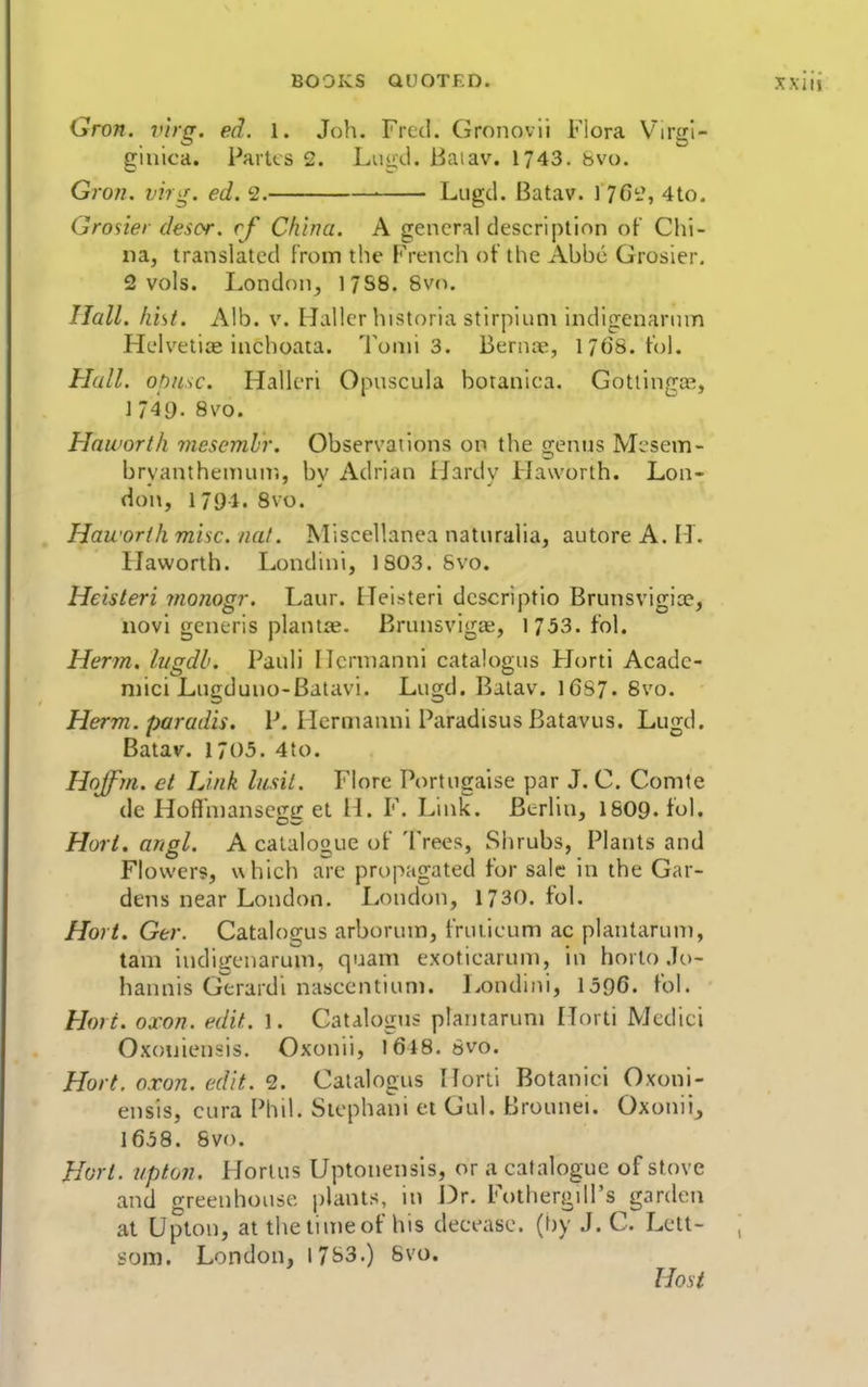 Gron. v'lrg. ed. 1. Job. Fred. Gronovii Flora Virgi- ginica. Parks 2. Lugtl. Baiav. 1743. 8vo, Gron. vir^f. ed. 2. Liigd. Batav. 1 7C2, 4to. Grosier desor. cf China. A general description of Chi- na, translated from the French of the Abbe Grosier. 2 vols. London^ 17S8. 8vo. Hall. hist. Alb. v. Hallcr historia stirpiuni indigenannn Helvetia inchoaia. Tonus. Bernic, 17(J8. fol. Hall, ohnsc. Halleri Opuscula botanica. GotllngjE, 1749. 8vo. Haworth ynesemhr. Observations on the senus Mcsem- bryanthenunr., by Adrian IJardy Haworth. Lon- don, 1794. 8vo. Haworth misc. nat. Miscellanea naturalia, autore A. H. Haworth. Londini, 1803. Svo. Heisteri monogr. Laur. Heisteri dcscriptio Brunsvigice, novi generis plantse. Brunsvigae, 1753. fol. Herm. lugdl. Pauli Hcruianni catalogns Horti Acadc- niici Lngduno-Batavi. Lugd. Batav. 16S7. 8vo. Herm. paradis, P. Hcrnianni Paradisus Batavus. Lugd. Batav. 1705. 4to. Hoffrn. et IJnk lusit. Flore Portugaise par J. C. Comte de Hoflhiansegg et H. F. Link. Berlin, I8O9. fol. Hori. angl. A catalogue of Trees, Shrubs, Plants and Flowers, which are propagated for sale in the Gar- dens near London. London, 1730. fol. Hori. Ger. Catalogus arborum, frLiticum ac plantarum, tarn indigenaruni, quam exoticaruni, in horto .lo- hannis Gerardi nasccntiunu Londini, 1596. fol. Hori. oxon. edit. 1. Catalogus plantarum Horti Medici Oxoniensis. Oxonii, l6i8. 8vo. Hort. oxon. edit. 2. Catalogus Horti Botanici Oxoni- ensis, cura Phil. Stephani et Gul. Brounei. Oxonii, 1658. Svo. Hort. Upton. Horlus Uplonensis, or a catalogue of stove and greenhouse plants, in Dr. Fothergill's garden at Upton, at thetinieof his decease, (hy J. C. Lett- som. London, 1783.) Svo. Host