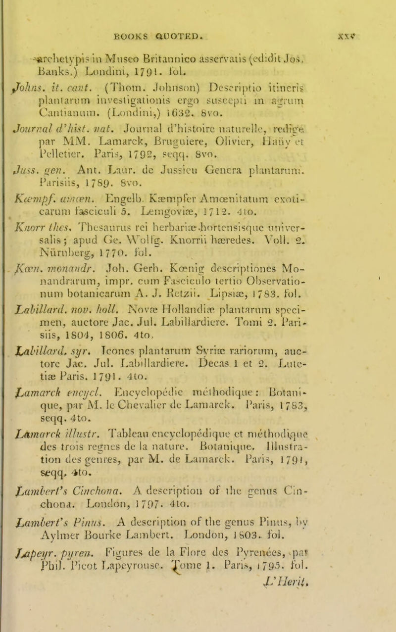 ■arclielvpl? in Musco Britannico asservails (echdlt Jos. Banks.) LDiidini, 179l« JoL fjohns. it. cant. (Thorn. Jolinsoti) Dcscriptlo itincris plan! arum investigaiionis t-rgo susccpil ni a'j:ruu\ Caiitiaiuiui. (Lomiini,) IG32. Svo. Journal d'liisf. vat. Journal d'histoire naturt-lle, rcilige, par MM. Lamarck, Bruguierc, Olivier, liaiiy ot l\-llcticr. Paris, 179-, ^'t'qcj. Svo. Juss. aen. Ant. Lnur. de Jussicu Genera plantarun;. i'arisiis, 17Sy. Svo. Kicmpf. u:.'i(e?i. Engelh. Kcempler Amoenitatum cxoli- carum fasciculi 5. Lenigovire, 171-2. -iio. Knorr thes. Thesaurus rci herbari?e.hortcn?is(|ue univer- salis; apud Cie. WoUg. Kiiorrii ha^redes. \'oll. 2. Niirubcrg, 1 77<>. fol. J\<vn. monniidr. Joli. Gerh. Koenig dcsc?*iptinncs Mo- nandrarum, impr. cum Fasciculo lertio OI)scrvatio- num botanicarum A. J. Kct/ii. Lipsia^, 1783. iol. Lahillard. nov. lioU. Nova* HollandiiT plantarum speci- men, auctore Jac. Jul. Labillardierc. Tonii 2. Pari- siis, ISOi, 1S06. 4to. Lahillard. syr. Tconcs plantarum Sa-hec rariornm, auc- tore Jac. Jul. r^abdlardicre. Dcc.is 1 et 2. Lutc- tiae Paris. 1 71)1. Ho. J^amarck eticycl. Encycloj)cdie nu'-ihodicjue: Botani- que, par M. le Chevalier de Lamarck. Paris, l 753, se(|q. 410. LAmarck illnstr. Tableau cncyclopedique ct melhodi^quc dcs trois rcgnes de la nature. Boianique. Illustra- tion des genres, par M. de Lamarck. I'aris, 170J, aeqq, '*to, jMmlcrt's Cinchona. A description of the genus Cin- chona. London, Mi)]. 4io. Ji,amh'rt\s Piniis, A descrijuion of the genus Pinus, by Aylmer Bourke Lambert. JiOndon, JS03. fol. iMpeyr. pijren. Figures de la Flore dcs Pyrenees, par j-'hil. Picot Lapcyrousc. '^omc 1. Parl>, i7y-''- fol.