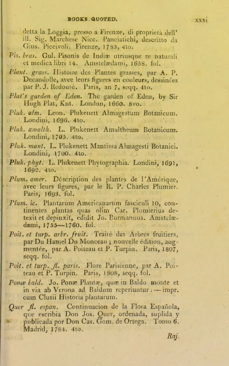 delta la Loggia, prcsso a Firenze, dl prnprleta tlell* ill. Sig. Marchese Nice. Panciallchi, descrltto da Gius. Ficcivoli. Fireiize, 1783, 4to. Pis. bras. Gul. Pisonis de Indiac utriusque re naturali et medica llbri 14. Anislelredami, l65H. t'ol. Plant, g^rasi. Histoire des Plantes si;rasses, par A. P. Decandolle, avcc Icurs figures eti couleurs, dessinces par P. J. RedoLiic. Paris, an 7, scqq. 4to. Plat's gardm of Eden. The garden oF Eden, by Sir Hugh Plat, Knt. London^ 16(50. 8vo. Pliik. aim. Leon. Plukenett Almagestum Bolanicuni. Londini, 169(3. 4to. Pluk. anialth. L. Plukenett Ainalthcum Botanicum. Londini, 1 705. 4to. Pluk. viant. L. Plukenett Mantissa Alniagesti Botanici, Londini, 1700. 4to. Phik.phijt. L. Plukenett Phytographia. Londini, I691, I692. 4to. Phtm. amer. Description des plantes de I'Anierique, avec leurs figures, par le R. P. Charles Plumier. Paris, 1693. fol. Plum, ic, Plantarum Americanaruni fasciculi 10, con- tinentes plantas quas olim Car. Plumierius de- texit et depinxit, edidit Jo. Eurniannus. Amstclae- dami, 1755—1760. fol. Poit. et turp. arlr. fntit. Traitc dc5 Arbrcs fruitiers, par Du Haniel Du IVIonceau j nouvelle edition, aug- ment^e, par A. Poiteau et P. Turpin. Paris, 1807, seqq. fol. Poit. et tiLrp. Ji. paris. Flore Parisiennc, par A. Poi- teau et P. Turpin. Paris, 1808, seqq. fol. P011CB laid. Jo. PonsR Plantc-e, quie in Baldo monte et in via ab Verona ad Baldum rcpcriuntur ;inipr. cum Clusii Historia plantarum. Quer Ji, espan. Continuacion de la Flora EspaHola, que escribia Don Jos. Quer, ordenada, suplida y • publicada por Don Cas. Gom. de Ortega. Tomo 6. Madridj 1784. 4to.