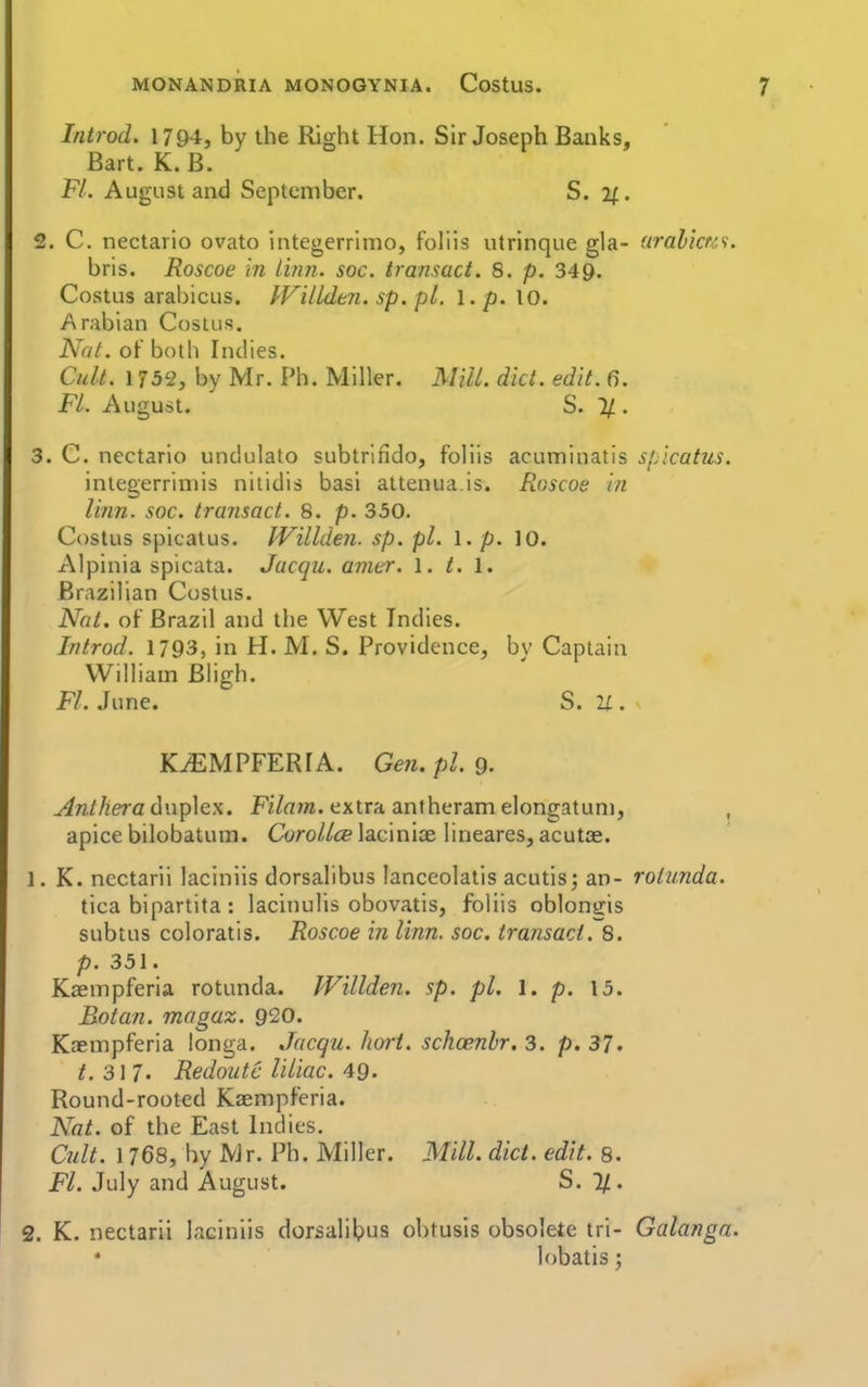 Introd. 1794, by the Right Hon. Sir Joseph Banks, Bart. K. B. Fl. August and September. S. 2f. 2. C. nectario ovato integerrimo, foliis utrinque gla- aralicKt. bris. Roscoe in Linn. soc. transact. 8. p. 349. Costus arabicus. IViUdtn. sp. pi. 1. p. 10. Arabian Cosius. Nat. of both Indies. Cult. 1752, by Mr. Ph. Miller. Mill. diet. edit. fj. Fl. August. S. 11. 3. C. nectario undulato subtrifido, foliis acuminatis sj/icatus. integerriniis nitidis basi attenua.is. Roscoe in linn. soc. transact. 8. p. 350. Costus spicatus. IVillden. sp. pi. I. p. 10. Alpinia spicata. Jacqu. amer. 1. t. 1. Brazilian Costus. Nat, of Brazil and the West Indies. Introd. 1793, in H. M. S. Providence, bv Captain William Bligh. Fl. June. S. U . K^MPFERIA. Gen.pl. 9. ^w/Aera duplex. Fi/«w. extra anfheram elongatuni, , apice bilobatum. Cyro//<» laciniae lineares, acutae. 1. K. nectarii laciniis dorsalibus lanceolatis acutisj an- rotunda. tica bipartita : lacinulis obovatis, foliis oblongis subtus coloratis. Roscoe in linn. soc. transact. 8. p. 351. Kasmpferia rotunda. Willden. sp. pi. 1. p. 13. Botan. magaz. 920. Kaempferia longa. Jacqu. hoi-i. schoenhr. 3. p. 37. t. 3]?. Redoutc rUiac. 49. Round-rooted Kaempferia. Nat. of the East Indies. Cult. 1768, hy Mr. Ph. Miller. Mill. diet. edit. 8. Fl. July and August. S. 1/. 2. K. nectarii laciniis dorsalibus ohtusis obsolete tri- Galanga. lobatis;