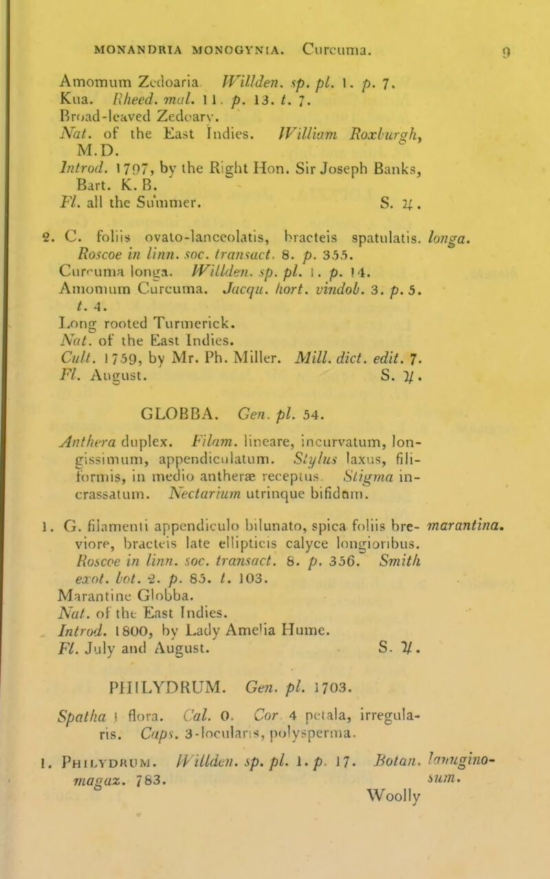 Amomum Zcdoaria Willden. ip. pi. 1. p. 7. Kua. Rliecd. mal. W . p. 13. t. 7. Rrtjad-leaved Zedt^arv'. Nat. of the East Indies. IViUiam Roxburgh. M.D. Introd. 1797, by the Right Hon. Sir Joseph Banks, Bart. K. B. Fl. all the Summer. S, 2^. 2. C. foliis ovalo-lanceolatis, hracteis spatulatis. longa. Roscoe in linn. soc. Iransact. 8. p. 35.'). Ciir'HmiH lonea, Willden. sp. pi. 1. p. M. Amomum Curcuma. Jacqu. Iiort. vindob. 3. p. 5, t. 4. Long rooted Turmerick. Nat. of the East Indies. Cult. \ 759, by Mr. Ph. Miller. Mill. diet. edit. 7. Fl. August. S. }/. GLOBBA. Gen. pi. 54. Anthcra duplex. Filam. lineare, incurvatum, lon- gissimum, appendiculatum. Stylus laxus, fili- formis, in medio antherae veceptus Stigma in- crassatum. Nectarium utrinque bifidcirn. 1. G. filamenti appendiculo bilunato, spica foliis bre- marantina, viore, hracteis late ellipticis calyce longioribus. Roscoe in linn. soc. transact. 8. p. 356. Smith exnt. hot. -2. /). 85. /. 103. Marantine Globba. Nat. of the East Indies. Introd. 1800, by Lady Ame'ia Hume. Fl. July and August. S. U. PillLYDRUM. Ge?i. pi. 1703. Spatha I flora. Cal. 0. Cor 4 petala, irregula- ris. Caps. 3-Incularis, polysperma. I. Philydkiim. IVillden. sp. pi. i.p. 17. Bo tan. hvugino- masaz. 783. ^um. Woollv