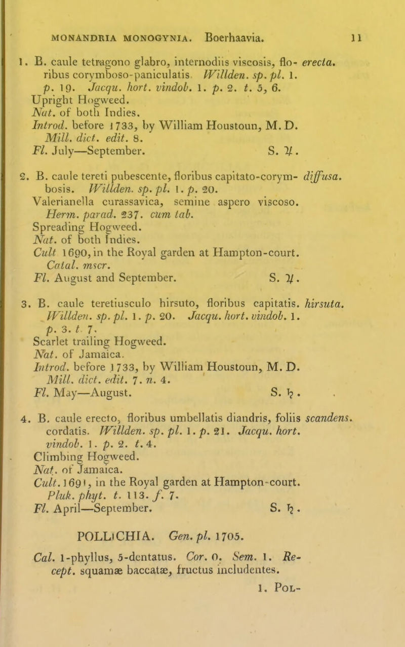 1. B. caule tetragono glabro, internodiis viscosis, flo- erecia, ribus corymboso-paniculatis. Willden. sp. pi. 1. p. 19. Jucqu. hort. vindob. 1. p. 2. t. 5, 6. Upright Hogweed. Nut. of both Indies. Introd. before 1733, by William Houstoun, M. D. Mill. diet. edit. 8. Fl. July—September. S. 1/ . 2. B. caule tereti pubescente, floribus capitato-corym- diffusa. bosis. Willden. sp. pi. 1. p. 20. Valerianella curassavica, semine aspcro viscoso. Herm. par ad. 237- cum tab. Spreading Hogweed. Nut. of both Indies. Cult 1690, in the Royal garden at Hampton-court. Catal. m^cr. Fl. August and September. S. 7/. 3. B. caule teretiusculo hirsuto, floribus capitatis. hirsuta. IViUdeyi. sp. pi. 1. p. 20. Jacqu. hort. vindob. 1. p. 3. t 7- Scarlet trailing Hogweed. Nat. of Jamaica. Introd. before 1 733, by William Houstoun, M. D. Mill. did. edit. 7. w. 4. Fl. May—August. S. . 4. B. caule erecto, floribus umbellatis diandris, foliis scandens. cordatis. IVillden. sp. pi. 1. p. 21. Jacqu. hort. vindob. I. p. 2. t. 4. Climbmg Hogweed. Nat. of Jamaica. Cult. ]69t, in the Royal garden at Hampton-court. Phik. phyt. t. U3. /. 7. Fl. April—September. S. , POLLiCHIA. Gen.pl. 1705. CaZ. l-phyllus, 3-dcntatus. Cor. o. Sem. \. Re- cept. squamae baccatacj fructus includentes. 1. Pol-