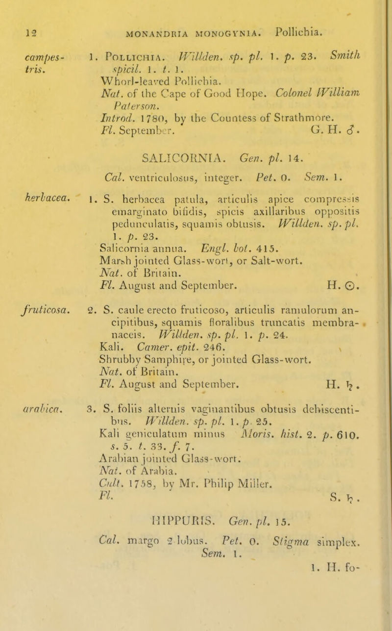 cam[)es- 1. Pollichia. JVillden, sp. pi. 1. p. 23. Smith iris. xpicil. 1. /. I. Whorl-leaved Pollichia. Nuf. of ihe Cape of Good Hope. Colonel IVilliam Paler son. Introd. 1780, by the Countess of Strathmore. Fl. September. G, H. S - SALICORNIA. Gen. pi. 14. Co/, ventriculosus, integer. Pet. 0. Sem. 1. herlacea. \. S. herbacea paluia, articulis apice compressis emarginato biHdis, spicis axiiluribus oppositis pedunculaiis, sqoaiDis obtusis. Willden. sp.pL 1. p. 23. Salicornia annua. Engl. lot. 415. Mar^h jointed Glass-wort, or Salt-wort. Nat. ot Britain. Fl. August and September. H. ©. J'ruticosa. 2. S. caule erecto fruticoso, articulis ranmloruni an- cipitibus, squamis floralibus truncatis membra- naceis. Willden. sp. pi. l. p. 24. Kali. Camer. epit. 246. > Shrubby Samphire, or jointed Glass-wort. Nat. ot Britain. Fl. August and September. H. ^ . urahica. 3. S. folils alternis vaginantlbus obtusis dch'iscenti- b'ls. JVillden. sp. pi. \. p <ib. Kali geniculatum minus Moris, hist. 2. p. 610. s. 5. t. 33. /. 7. Arabian jointed Glass-wort. Nai. of Arabia. Cult. l/.-iS, l)v Mr, Philip Miller. Fl ' S. . IlIPPURIS. Gev. pl. \ 5. Cal. mirgo 2 lubus. Pet. o. Sligma simplex. Sem. I. 1. H. fo-