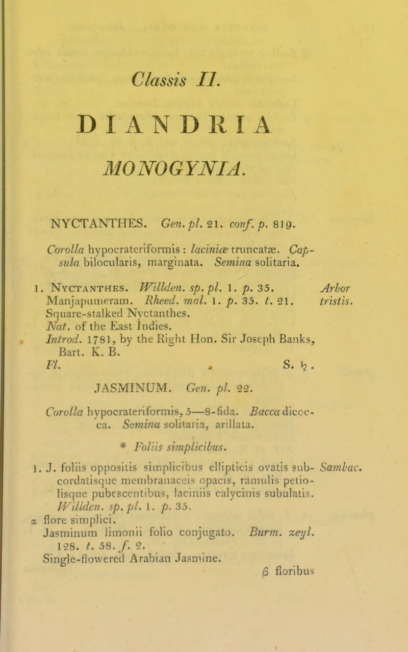 DI AN DRIA MONOGYNIA. NYCTANTHES. Gen. pi. conf. p. S\g. Corolla hypocrateriforrnis : lacinics truncatae. Cap- sula bilocularis, marginata. Semina solitaria. 1. Nyctanthes. W'tllden. sp. pi. I. p. 35. Arbor Manjapunieram. Rheed. mnl. 1. p. 35. t. 21. tristis. Square-stalked Nyctanthes. Nat. of the East Indies. Introd. 1781, by the Right Hon. Sir Joseph Banks, Bart. K, B. Fl. » S. . JASMINUM. Gen. pi. 22. Corolla hypocrateriforrnis, 5—8-fida. ^accadiccc- ca. Semina solitaria, arillata. * Foliis simpUcihus. 1. J. foliis oppositis siinplicibus ellipticis ovatis sub- Samhac, cordatisquc nienibranaceis opacis, ramulis pelio- lisqnc pubescentibus, laciniis calycinis subulatis. IVillden. sp.pl. 1. p. 35. X flore simplici. Jasminum limonii folio conjugate. Burm. zeyl. 128. f. 58. /. 9. Single-flowered Arabian Jasmine. /3 fioribus