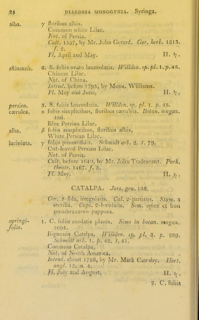 alba. ch inensts. pcrsica. caerulea. alba, ^aciniata. piAXDKiA MONOGVNIA. Svringa, 7 flnrihus ali)is. Common white Lilac? h'at. of Persia. Cult. \jg7, bv Mr. John Gerard. Ger. herb. 1213. Fl. April and jMay. H. T2 . 2. S. foUis ovato lanceolatis. JVilUen. sp. pi. \. p. 48. Chinese Lilac. Nni. of China. Introd. before 1795, by Mens. Williams. Fl. May and June, H. , 3. S. foliis lanceolatis. IVUlJen. sp. pi. \. p. 48. a. foliis sin^plicibus, floribiis cseruleis. Boiun. niagaz, 466. Blue Persian Lilac. /3 foliis simplicibus, floribus albis, White Persian Lilac. y foliis pinnatifid::^. Schmidt arb. 2. f. 79. Gut-leavcd IVrsian Lilac. Kat. oF Persia. Cult, before lf)40, bv Mr. JohnTradescant. Park. iheatr. 1<jG7. /• 3.' Fl. Mav. n. b . CATALPA. Jiiss. gen. 13S. Cor. 5 fida, irregularis. Ca/. i'-partitus. Si(tm. 3 sterilia. Caps. 2-l(icularis. St-m. apice tl basi p)en)branaceo-papposa. syrivgi' ]. C. foliis cordatis planis. Sims in hotan. magaz. folia, 1094. ° Bignonia Cataljja. IVillden, sp. pi. 3. p. 289. Schmidt ni b. \. p. 42. /. 41. Common Catalpa.' Nat. of North America. Introd. about 172O, by Mr. Mark Caiesby. IJort. or/ql. 13. '/z. 4. JF/, jJuly at;d August. H. .