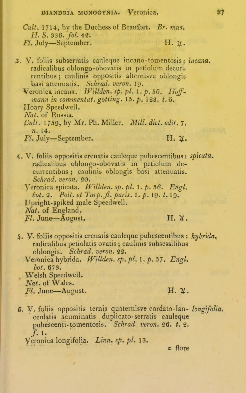 Cult. 1714, bv the Duchess of Beaufort. Br. mus, H. S. 336. 'fol. 42. F/. July—September. tl. 1/. 3. V. follis subserratis canlcque incano-toiTientosis: incana. radicallbus oblongo-obovatis in pctioliim decur- rentibus ; caulinis oppositis aUornisve oblongis basi attonuaiis. Schrad. veron. IQ. Veronica incana. IViUden. sp. pi. 1. p. 56. Hoff^ mann in commentat. gotting. 15. p. 123. t.6. Hoary Speedwell. Nht. of Rnssia. C2dt. 1759, by Mr. Ph. Miller. Mill. diet. edit. 7. n. 14. Fl. July—September. H. ]/, 4. V. foliis oppositis crenatis cauleque pubescentibus: spicata, radicallbus oblongo-obovatis in petiolum de- currcntibus; caulinis oblongis basi attenuatis. Sclirad. veron. 20. yeronica spicata. IVllldeii. sp. pi. 1. p. 56. Engl. bot. 3. Poit. et Turp.Jl. paris. \. p. XQ. t. \Q. Upright-spiked male Speedwell. Nat. of England. Fl. June—August, H. %. 5. y. foliis oppositis crenaiis cauleque pubescentibus : hylrida, radicalibus petiolatis ovatis ; caulinis subsessilibus oblongis. Schrad. veron. 22. Veronica hybrida. PVillden. sp. pi. 1. p. 57. Engl, bot. 673.' Welsh Speedwell. Nat. of Wales. Fl. June—August. H. 11. 6. V. foliis oppositis ternis quaternisve cordato-lan- longifolia. ceolatis acuminatis duplicato-serratis cauleque pubcscenti-tomentosis. Schrad. veron. 26. /. 2. Veronica longifolia. Linn, sp. pi. 13. a {lore