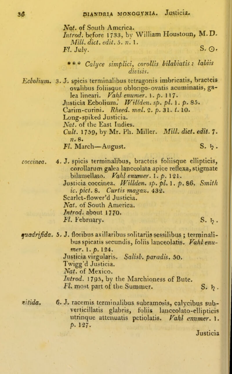 Nat. of South America. Introd. before 1733, by William Houatoun, M.D. MiU. diet. edit. 5. n. \. K.July. S. 0. *** Calyce simplici, coroUis hilaliatis: lahiis divisis. Ed'oUum. 3. J. spicis terminalibus tetragonis imbricatis, bracteis ovalibus foliisque oblongo-ovatis acuminatis, ga- lea lineari. Vakl emimer. \ . p. 117« Jiisticia Ecbolium.' Willdm. sp. pi. 1. p. 85. Carira-curini. Rheed. mal. 2. p. 31. i. 10. Long-spiked Justicia. Nat. of the East Indies. Cult. 1759, by Mr. Ph. Miller. Mill. diet. edit. 7- n, 8. Fl. March—August. S. . coccinea. 4. J. spicis terminalibus, bracteis foliisque elilpticis, corollarum galea lanceolata apice reflexa, stigmatc bilaniellaio. Vahlenuvier. I. p. 121. Justicia coccinea. IVillden. sp. pi. 1. p. 86. Smith ic. pict. 8. Curtis magaz, 432. Scarlet-flower'd Justicia. Nat. of South America. Jntrod. about 17 70. Fl. February. S. Tj. fuadrifida. 5. J. floribus axillarlbus solltarlis sessllibus ; terminali- bus spicatis secundis, foliis lanceolatis. Vahl emi- mer. 1. p. 124. Justicia virgularis. Salisb. paradis. 50. Twigg'd Justicia. Nat. of Mexico, Introd. 179'i, by the Marchioness of Bute. Fl. most part of the Summer. S. . nitida, 6. J. racemis termiualibus subramosis, calycibus sub- vcrticillatis glabris, foliis lanceolato-ellipticis utrinquc attenuatis petiolatis. Fahl emimer. 1. p. 127. Justicia