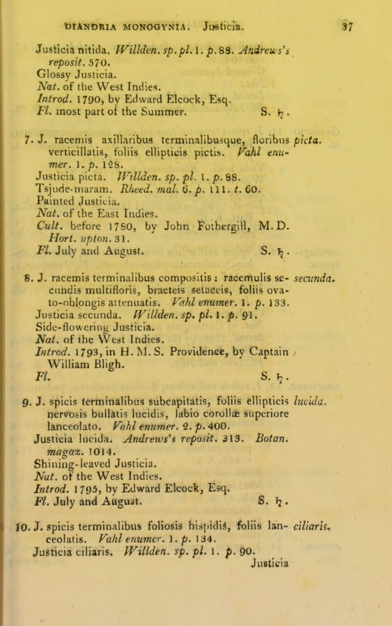 Justicia nitida. IVillden. sp.pl. I. p.88. Afidrews's reposit. 570. Glossy Justicia. Nat. of the West Indies. Introd. 1790, by Edward Elcock, Esq. Fl. most part ot the Summer. S. ^ . 7' J. raceniis axillaribus terminalibusque, floribus picta. verticillatis, t'oliis ellipticis pictis. Fahl enu' mer. 1. p. 128. Justicia picta. IVillden. sp. pi. I. p. 88. Tsjude-niaram. Rheed. mal. Q. p. 111. ^. 60. Painted Justicia. Nat. of the East Indies. Cult, before 17S0, by John Fothergill, M. D. Hart. Upton. 31. Fl. July and August. S. ^ . 8. J. racemis terminalibus compositis : racemulis se- seainda, cundis multifloris, bracteis setaceis, foliis ova» to-obipngis aitenuatls. Vahl enumer. 1. p. 133. Justicia secunda. IVillden. sp. pi. I. p. 91. Side-flowerinti Justicia. Nat. of the \Vest Indies. Introd. 1793, in H. M. S. Providence, by Captain > William Bligh. Fl. S. \i. Q. J. spicis terminalibus subcapitatis, foliis ellipticis luclda. nervosis bullatis lucidis, labio corolla supcriore lanceolate. Vahl ennmer. 2. p. 400. Justicia lucida. Andreivs's reposit. 313. Botan. magaz. 1014. Shining-leaved Justicia. Nat. of the West Indies. Introd. 1 795, by Edward Elcock, Esq. Fl. July and August. S. f;. JO. J. spicis terminalibus foliosis hisjiidi^, foliis Ian- ciliar'is^ ceolaiis. Falil enumcr. ].p, 134. Justicia ciliaris. IVillden. sp. pi. \ . p. 90. Justicia