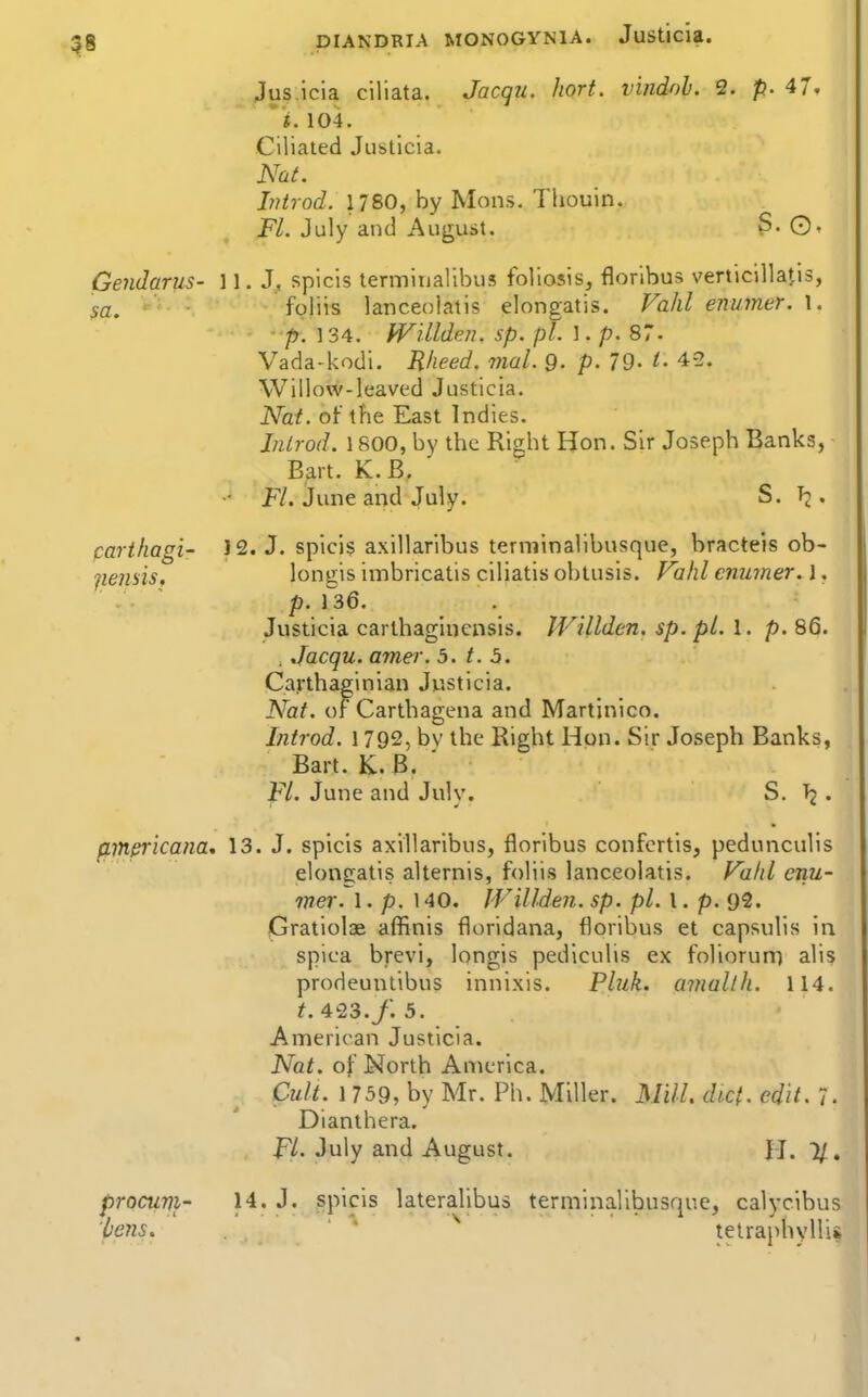 Jus icia ciliata. Jacqu. hort. vindoh. 2. p. 4 i. 104. Ciliated Justicia. Nat. Introd. 1780, by Mens. Thouin. FL July and August. S. ©. Gendarus- 11. J, spicis termitialibus foliosis, floribus verticillatis, • • fpliis lanceolatis elongatis. Vahl enumer. \. - p. 134. IVillden. sp. pi. 1. p. 87. Vada-kodi. Rheed. mal. 9- p. 79- t- 4-3. Willow-leaved Justicia. Nat. of the East Indies. Jnlrod. 1800, by the Right Hon. Sir Joseph Banks, Bart. K.B. F/. June arid July. S. . parthagi- 12. J. spici$ axillaribus terminalibusque, bracteis ob- longis imbricatis ciliatis obtusis. Fahl enumer. 1. p. 136. Justicia carlhagiucnsis. IVillden. sp. pi. 1. p. 86. . Jacqu. amer. 5. t. 5. Cafthaginiau Justicia. Nat. of Carthagena and Martinico. Introd. 1792, bv the Right Hon. Sir Joseph Banks, Bart. K.B. ' Fl. June and July. S. . fljnericana, 13. J. spicis axillaribus, floribus confcrtis, pedunculis elongatis alternis, foliis lanceolatis. f^a/d enu- mer. 1. p. 140. IVillden. sp. pi. I. p. 92. pratiolae affinis floridana, floribus et capsulis in spica brevi, longis pediculis ex foliorum alis prodeunlibus innixis. Pluk. amaUh. 114. 423./. 3. American Justicia. Nat. of North America. Cult. 1 759, by Mr. Ph. Miller. MilL diet. edit. 7. Dianthera. FL July and August. H. 7/. procuni- 14. J. spicis lateralibus terminalibusque, calycibus 'lje7is. ' ' telraphyllii