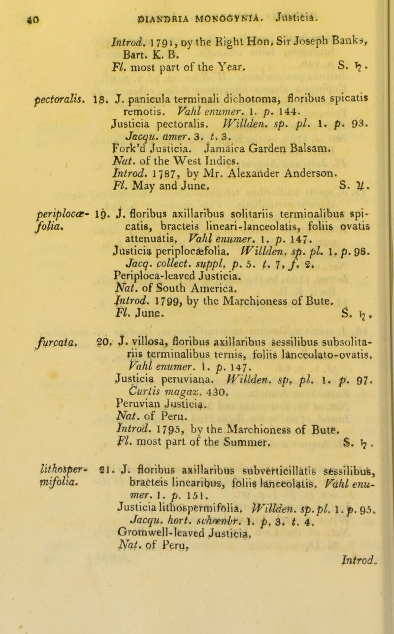 Introd. 179J, oy the Right Hon, Sir Joseph Bankd, Bart. K. B. Fl. most part of the Year. S. . pectoralis. 18. J. panicula terminali dichotoma, floribufi spicatis remotis. Vahl enumer. l. p. 144. Justicia pectoralis. JVillden, sp. pi. 1. p. 93. Jacqu. amer. 3. 3. Fork'd Justicia. Jamaica Garden Balsam. Nat. of the West Indies. Introd. 1787} by Mr. Alexander Anderson. Fl. May and June, S. 11. periplocct' I9. S. floribns axillaribus solitarils terminalibus spi- folia, catis, bracteis lineari-lanceolatis, foliis ovatis attenuatis, Vahl enumer. \. p. 147. Justicia periplocdsfolia. IVillden. sp. pi. I, p. 98. Jacq. collect, suppl, p. 5. t. 1, J. 2» Periploca-leaved Justicia. Nat. of South America. Jntrod. 1799> by the Marchioness of Bute. Fl. June. S. 12. j^rpatdt 20, J. villosa, floribus axillaribus sessilibus subsolita- riis terminalibus ternis, foliis lanceolato-ovatis. Paid enumer. I. p. 147. Justicia peruviana. IVillden. sp. pi. l. p. 97. Curtis magaz. 430. Peruvian Justici*. Nat. of Peru. introd. 1793, by the Marchioness of Butt, Fl' njost part of the Summer. S. . lithoiper- 21. J. floribus axillaribus subvertieillatis sfessilibute, piifolia. bracteis linearibus, foliis lanceolatis. Vahl enu- mer. I. p. 151. Justicialithospermifrtlia. JVillden. sp.pl. l.p. 95. Jacqu. hort. schnenbr. 1. p. 3. /. 4. GromwelMeaved Justicia. Nat. of Peru,