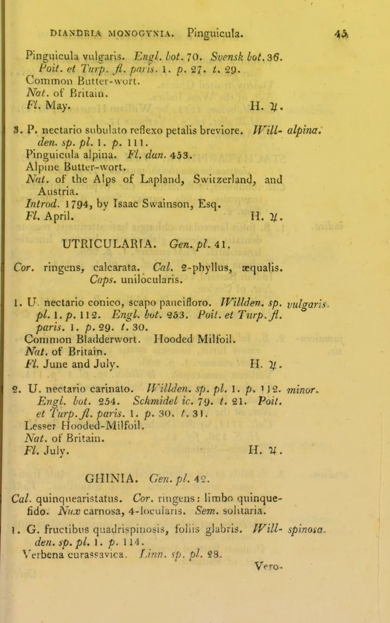 Pinguicula vulgaris. EnsL hot. 70. Svensk hot. 36. Poit. et Tmp. ji. pans. l. p. 27. t. 29. Common Biitter-wort. Nat. of Britain. F/. May. II. 3. P. nectario subulato reflexo petalis breviore. IVill- alpina.' den. sp. pi. \. p. 111. Pinguicula alpina. Fl. dun. 453. Alpme Butter-wort. Nat. of the Alps of Lapland, Switzerland, and Austria. Introd. 1794, by Isaac Swainson, Esq. F/. April. \\.%. UTRICULARTA. Gen. pL 41. Cor. ringens, calcarata. Cal. 2-phyllu3, sequalis. Cops, unilocularis. 1. U. nectario conico, scapo paucifloro. JVillden. sp. vuharis^ pl.l.p.W 2. Engl. hot. 253. Poit. et Turp.Jl. paris. 1. p. 29. /. 30. Conmion Bladderwort. Hooded Milfoil. Nat. of Britain. Fl. June and July. H. 11. 2. U. nectario carinalo. JVillden. sp. pi. 1. p. 1J 2. minor. Engl. lot. 254. Sckmidel ic. 7<j. t. 21. Voit. et 'Varp.Jl. paris. 1. p. 30. /. 3). Lesser FJooded-Milfoil. Nat. of Britain. Fl. July. U. GHINIA. Gen. pi. 4^2. Cal- quinquearistatus. Cor. ruigens: limbo quinque- fido. A7/.r carnosa, 4-l()culari3. iSew. solitaria. 1. G. fructlbus quadrispiiiosis, foliis glabrls. IVill- spinosa. den. sp. pi. 1. p. 114. Wrbena cura^savica. Einn. sp, pi. 28.