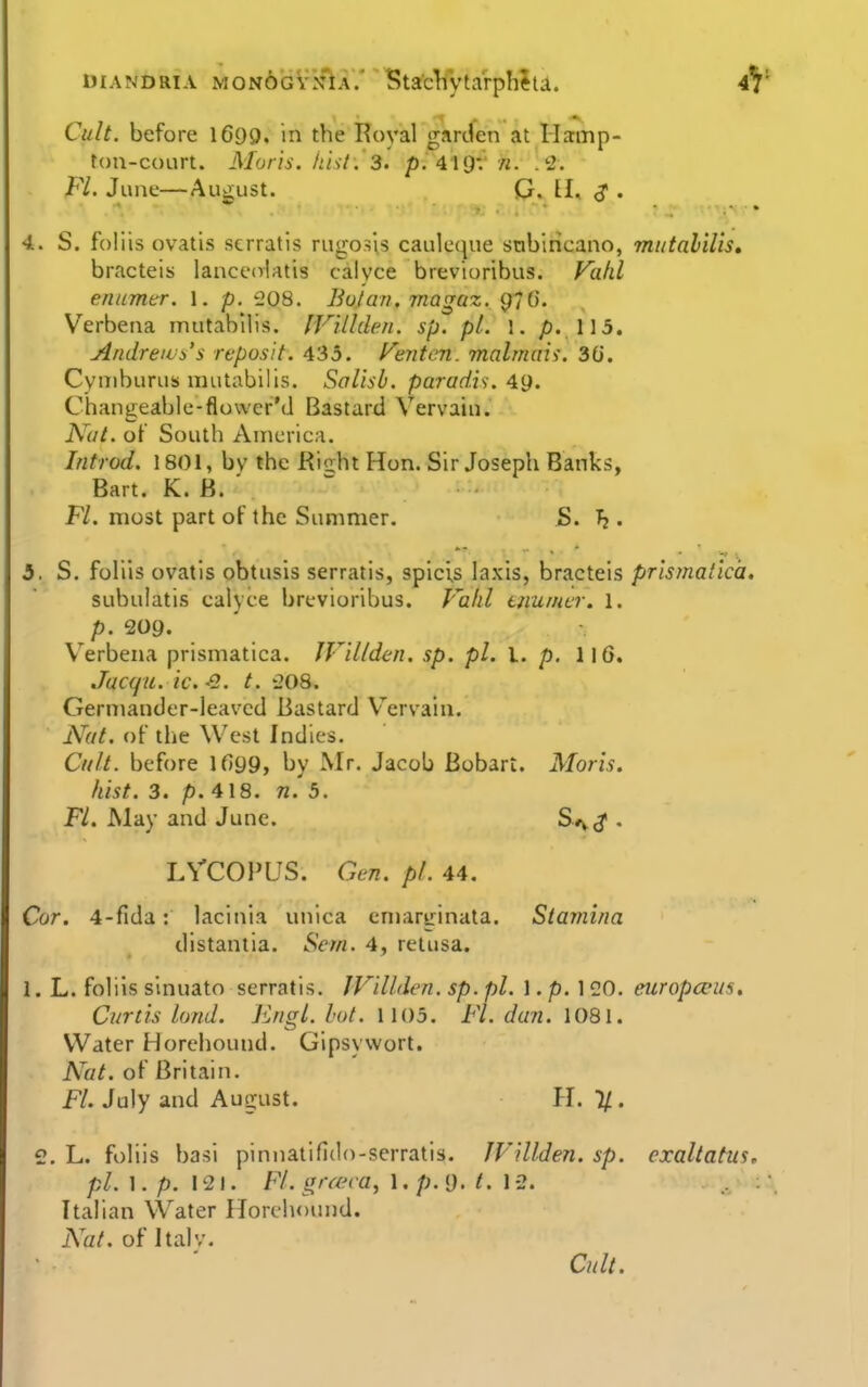 DiANDRiA MONOGVNiA.' Sta'cVvtarphJu. 4^ Cult, before 1699. in the Royal garden at Ilamp- toti-court. Moris. hUt. 3. pi IIOV n. .2. FL June—Aut^ust. G. II, ^ . 4. S. foliis ovatis scrratis rugosls cauleque snbincano, mutalilis, bracteis lanceolatis calyce brevioribus. Fahl enumtr. 1. p. 208. Boian. magaz. 97G. Verbena iniitabllis. IFUlden. sp. pi. \. p. \\5. Andreivi's repusit. 435. f^enten. malmais. 30. Cymburus mutabilis. Salisb. paradis. Ag. Changeable-flower'd Bastard Vervain. Ay//, of South Anicric.i. Introd. 1801, bv the Rioht Hon. Sir Joseph Banks, Bart. K. B. ' JFV. most part of the Summer. S. h . 5. S. fohis ovatis obtusis serratis, spicis laxis, bracteis prlsmatlca, subuiatis calyce brevioribus. Vahl ummcr. 1. p. 209. Verbena prismatica. JVdlden. sp. pi. I. p. II6. Jucqu. ic. -2. t. 208. Germander-leaved Bastard V^ervain. Nut. of the West Indies. Cult, before lf)99, by Mr. Jacob Bobart. Moris. hist. 3. p. 418. n. b. Fl. May and June. Sf^^ . LVCOPUS. Gen. pi. 44. Cor. 4-rida: lacinia iniica eniaririnata. Siayiiina distantia. Scm. 4, retusa. 1. L. foliis sinuato serratis. IVillderi. sp. pi. 1. p. 1 20. europceus, Curtis land. Engl. hot. 1105. Fl. dun. \08l. Water Horehound. Gipsywort. Nat. of Britain. H. July and August. H. V. e. L. foliis basi pinnatifido-serratis. JVillden. sp. cxaltafus, pl.\. p. 121. Fl. grcera, \ . p. (J. t. \ '2. Italian Water Horehound. N'at. of Italv. C?(lt.