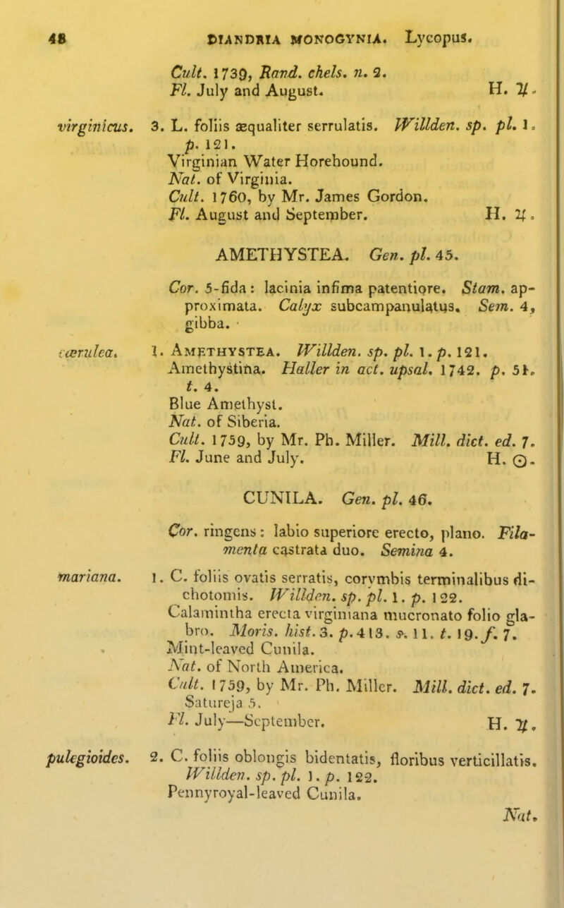 4S virginicus. nBridea, CIANDRIA MONOGVNU. LvcOpUS. Cult. 1739, Hand, chels. n, 3. Fl. July and August. H. 3. L. foliis aequaliter serrulatis. IVillden. sp. pL 1 = p. 121. Virginian Water Horehound. Nat. of Virginia. Odt. 1760, by Mr. James Gordon. FL August and September. H. . AMETHYSTEA. Gen. pi. 45. Cor. 5-fida : lacinia infima patentiore. Stam. ap- proximata. Calyx subcampanuUti43, Sem. 4, gibba. \. Amethystea. Willden. sp. pi. \ . p.\<2\, Amethystina. Haller in act. upsal. 1/42. p. 5h. t. 4. Blue Amethyst. Nat. of Siberia. Cidl. 1759, by Mr. Ph. Miller. Mill. did. ed. 7. FL June and July. H. Q. mariana. CUNILA. Gen. pi. 45. Cor. ringcns : labio superiore erecto, piano. Fila- menta cqstrata duo. Semina 4. 1. C. foliis ovatis serratis, corymbis terminalibus di- chotomis. Willden. sp. pi. 1. p. 122. Calaminiha erecta virginiana mucronato folio gla- bro. Moris, hist. 3. p.4\3. s^. \\. t. \9.f. 7, Mint-leaved Cunila. Aat. of North America. Cult. 1759, by Mr. Ph. Miller. MilL diet. ed. 7. SiUureja 5. Fl. July—September, H. 11, pulegioidcs. 2. C. foliis oblongis bidentatls, florlbus verticillatis. IVillden. sp. pi. ]. p. 122. Pennyroyal-leaved Cunila.