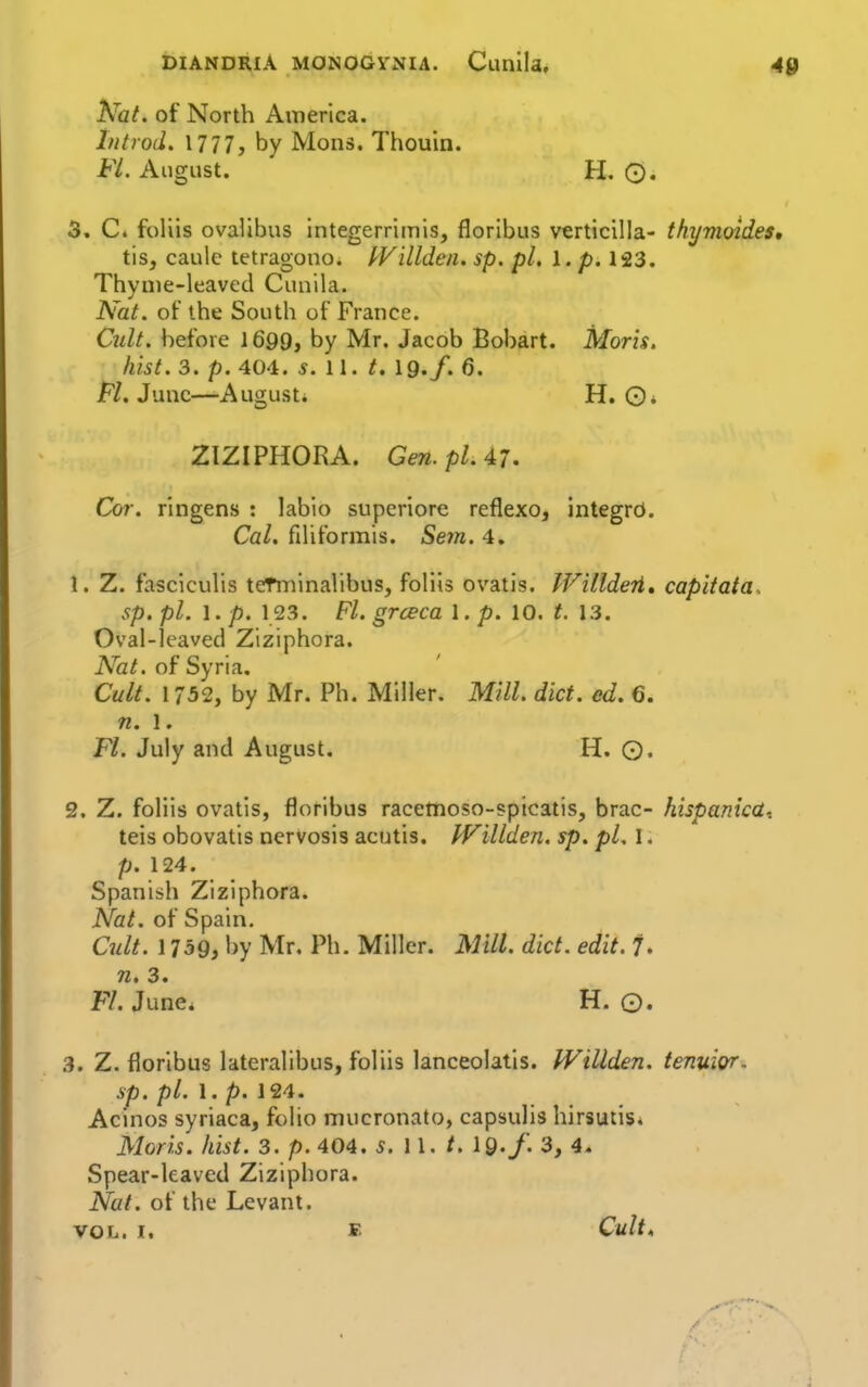 DIANDRIA MONOGYNIA. Cunlla. 40 hfal. of North America. hitrod. 1777, by Mons. Thouin. Fl. August. H. O. 3. C« foliis ovalibus integerrimis, floribus verticilla- thymoides, tis, caule tetragono. I^Villden. sp. pi, I. p. 123. Thyme-leaved Cunila. Nat. of the South of France. Cult, before 1699, by Mr. Jacob Bobart. Moris, hist. 3. p. 404. s. II. t. 19./. 6. M. June—August. H. O* ZIZIPHORA. Gen. pi. 47. Cor. ringens : labio supcriore reflexo, integrcJ. Cal. fihformis. Seyn. 4. 1. Z. fasciculis tetniinalibus, foliis ovatis. IVilldeii* capltata. sp. pi. 1. p. 123. Fl. grceca 1. p. 10. t. 13. Oval-leaved Ziziphora. Nat. of Syria. Cult. 1752, by Mr. Ph. Miller. Mill. diet. ed. 6. n. 1. Fl. July and August. H. ©. 2. Z. foliis ovatis, floribus raceinoso-?picatis, brae- hispanicdi teis obovatis nervosis acutis. IVillden. sp. pL I. p. 124. Spanish Ziziphora. Nat. of Spain. Cult. 1759, by Mr. Ph. Miller. Mill. diet. edit. 7. n, 3. Fl. June* H. Q. 3. Z. floribus lateralibus, foliis lanceolatis. IVillden. tenuior. sp. pi. 1. />. 124. Acinos syriaca, folio mucronato, capsulis hirsutis* Moris, hist. 3. p. 404. 5. 11. /. 19./. 3, 4. Spear-leaved Ziziphora. Nat. of the Levant. VOL. I. B Cult,