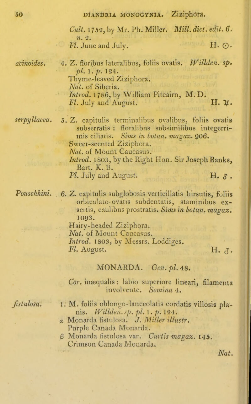atinoides. serpyllacea. Pouschkini. Jistulosa. Cult. 1732, by Mr. Ph. Miller. Mill. did. edit. 6. 71. 2. FL June and July. H. ©. 4. Z. flori.bus lateralibus, foliis ovatis. JVillden. sp. pL 1. p. 124. Thyme-leaved Ziziphora. Nat. of Siberia. hitrod. 1786, by William Pitcairn, M. D. Fl. July and August. H. 1/. 5. Z. capitulis terminalibus ovalibus, foliis ovatis subserratis : floralibus subsimilibus integerri- mis ciliatis. Sims in botan. magaz. 906. Sweet-scented Ziziphora. Nat. of Mount Caucasus. Introd. 1803, by the Right Hon. Sir Joseph Banks, Bart. K. B. Fl. July and August. H. S • 6. Z. capitulis subglobosis verticillatis hirsutis, foliis orbiculato-ovatis subdcntatis, staniinibus ex- sertis, caulibns prostratis. Sims in botan. magaz. 1093. Hairy-headed Ziziphora. Nat. of Mount Caucasus. Introd. 1803, by Messrs. Loddiges. FX August.  H. J. MONARDA. Gen. pi. 48. Cor. insequalis: lahio superiore lineari, filamenla involvenle. Scmina 4. 1. M. foliis oblongo-lanceolatis cordatis villosis pla- nis. IViUdeti.sp. pi. 1. p. 124. a Monarda fistulosa. J. Miller illnstr. Purple Canada Monarda. j8 Monarda fistulosa var. Curtis magaz. 145. Crimson Canada Monarda.