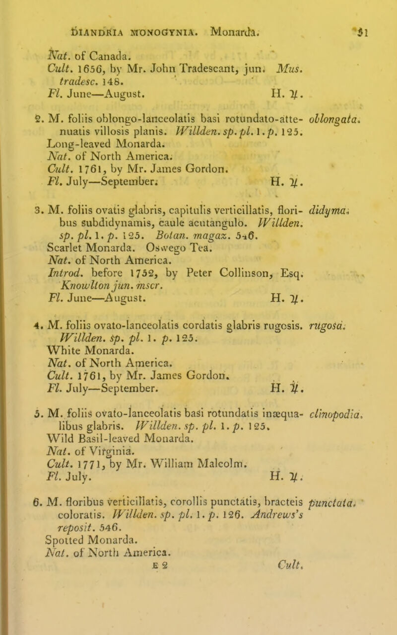 T^at. of Canada. Cult. 1656, by Mr. John Tradescant, jun. M21S. tradesc. 148. Fl. June—August. H. 1/. fi. M. foliis oblongo-lanceolatis basi rotundato-atte- ollongata. nuatis villosis planis. WiLlden. sp.pL. \ .p. 1'25. Long-leaved Monarda. Nat. of North America. Cult. 1761, by Mr. James Gordon. Fl. July—September; H. 1/. 3. M. foliis ovatis glabris, capilulis verticillatis, flori- didyma^ bus subdidynamis, caule acutangulo. IViUden. sp. pi, 1. p. 125. Bolan. magaz. 5^6. Scarlet Monarda. Oswego Tea. Nat. of North America. Introd. before 1752, by Peter Collinson, Esq. Knowllon jun. mscr. F/. June—August. H. 7/. 4. M. foliis ovato-lanceolatis cordatis glabris rugcsis. rugosd. JVillden. sp. pi. 1. p. 125. White Monarda. Nat. of North America. Cult. 1761, by Mr. James Gordon. Fl. July—September. H. ^, 5. M. foliis ovato-lanceolatis basi rotundatis inaequa- cl'mopodla, libus glabris. IVillden. sp. pi. I. p. 125. Wild Basil-leaved Monarda. Nat. of Virginia. Cult. 1771, by Mr. William Malcolm. FL July. H. 1/. 6. M. floribus verticillatis, corollis punctatis, bracteis punctata. coloratis. Wdl-den. sp. pi. \. p. \'2Q. Andrews's reposit. 546. Spotted Monarda. Nat. of North America. E 2 Cult.